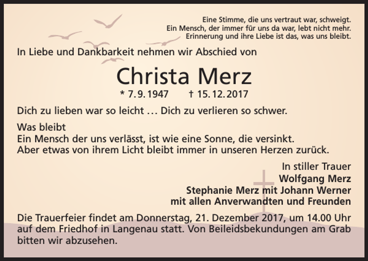 <p>Eine Stimme, die uns vertraut war, schweigt.<br />Ein Mensch, der immer für uns da war, lebt nicht mehr.<br />Erinnerung und ihre Liebe ist das, was uns bleibt.</p><p>In Liebe und Dankbarkeit nehmen wir Abschied von</p><p>Christa Merz<br />* 7. 9. 1947 † 15. 12. 2017</p><p>Dich zu lieben war so leicht . . . Dich zu verlieren so schwer.<br />Was bleibt<br />Ein Mensch der uns verlässt, ist wie eine Sonne, die versinkt.<br />Aber etwas von ihrem Licht bleibt immer in unseren Herzen zurück.<br />In stiller Trauer<br />Wolfgang Merz<br />Stephanie Merz mit Johann Werner<br />mit allen Anverwandten und Freunden<br />Die Trauerfeier findet am Donnerstag, 21. Dezember 2017, um 14.00 Uhr<br />auf dem Friedhof in Langenau statt. Von Beileidsbekundungen am Grab<br />bitten wir abzusehen.</p>