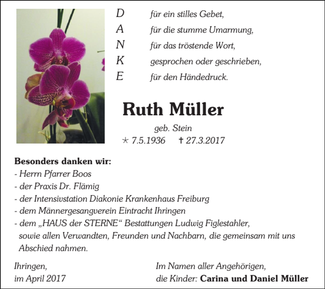 <p>D<br />A<br />N<br />K<br />E</p><p>für ein stilles Gebet,<br />für die stumme Umarmung,<br />für das tröstende Wort,<br />gesprochen oder geschrieben,<br />für den Händedruck.</p><p>Ruth Müller<br />geb. Stein<br /> 7.5.1936  27.3.2017<br />Besonders danken wir:<br />- Herrn Pfarrer Boos<br />- der Praxis Dr. Flämig<br />- der Intensivstation Diakonie Krankenhaus Freiburg<br />- dem Männergesangverein Eintracht Ihringen<br />- dem „HAUS der STERNE“ Bestattungen Ludwig Figlestahler,<br />sowie allen Verwandten, Freunden und Nachbarn, die gemeinsam mit uns<br />Abschied nahmen.<br />Ihringen,<br />im April 2017</p><p>Im Namen aller Angehörigen,<br />die Kinder: Carina und Daniel Müller</p>
