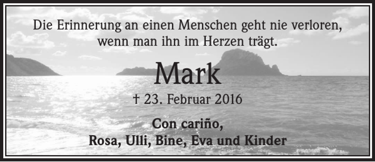 <p>Die Erinnerung an einen Menschen geht nie verloren,<br />wenn man ihn im Herzen trägt.</p><p>Mark</p><p>† 23. Februar 2016<br />Con cariño,<br />Rosa, Ulli, Bine, Eva und Kinder</p>