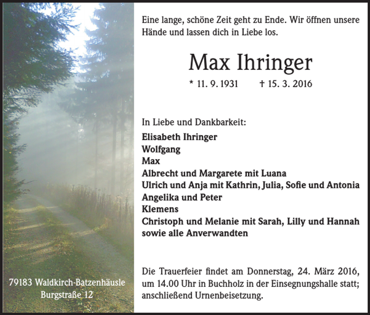 <p>Eine lange, schöne Zeit geht zu Ende. Wir öffnen unsere<br />Hände und lassen dich in Liebe los.</p><p>Max Ihringer<br />* 11. 9. 1931 † 15. 3. 2016</p><p>In Liebe und Dankbarkeit:<br />Elisabeth Ihringer<br />Wolfgang<br />Max<br />Albrecht und Margarete mit Luana<br />Ulrich und Anja mit Kathrin, Julia, Sofie und Antonia<br />Angelika und Peter<br />Klemens<br />Christoph und Melanie mit Sarah, Lilly und Hannah<br />sowie alle Anverwandten</p><p>79183 Waldkirch-Batzenhäusle<br />Burgstraße 12</p><p>Die Trauerfeier findet am Donnerstag, 24. März 2016,<br />um 14.00 Uhr in Buchholz in der Einsegnungshalle statt;<br />anschließend Urnenbeisetzung.</p>