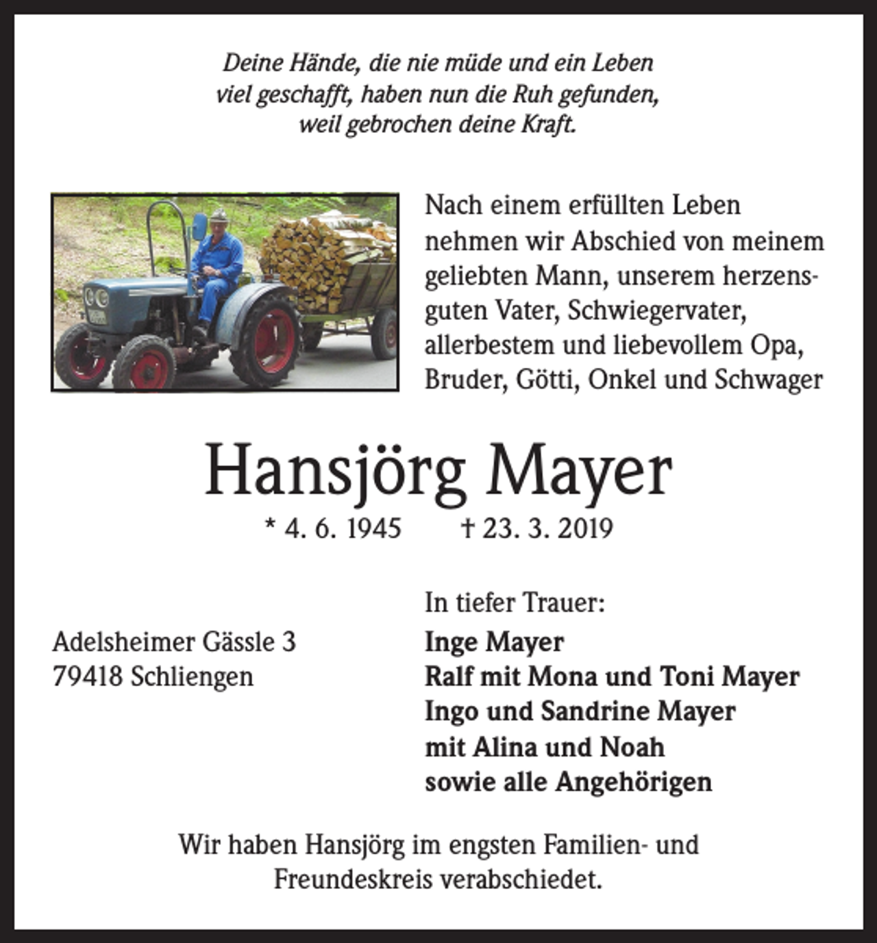 <p>Deine Hände, die nie müde und ein Leben<br />viel geschafft, haben nun die Ruh gefunden,<br />weil gebrochen deine Kraft.</p><p>Nach einem erfüllten Leben<br />nehmen wir Abschied von meinem<br />geliebten Mann, unserem herzens­guten Vater, Schwiegervater,<br />allerbestem und liebe­vollem Opa,<br />Bruder, Götti, O<br />­ nkel und Schwager</p><p>Hansjörg Mayer<br />* 4. 6. 1945 † 23. 3. 2019</p><p>Adelsheimer Gässle 3<br />79418 Schliengen</p><p>In tiefer Trauer:<br />Inge Mayer<br />Ralf mit Mona und Toni Mayer<br />Ingo und Sandrine Mayer<br />mit Alina und Noah<br />sowie alle Angehörigen</p><p>Wir haben Hansjörg im engsten Familien- und<br />Freundeskreis ­verabschiedet.</p>