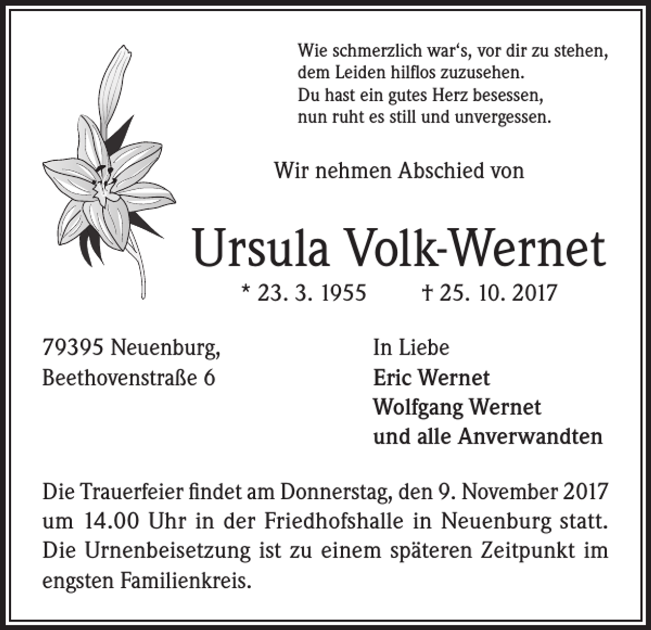 <p>Wie schmerzlich war‘s, vor dir zu stehen,<br />dem Leiden hilflos zuzusehen.<br />Du hast ein gutes Herz besessen,<br />nun ruht es still und unvergessen.</p><p>Wir nehmen Abschied von</p><p>Ursula Volk-Wernet<br />* 23. 3. 1955</p><p>79395 Neuenburg,<br />Beethovenstraße 6</p><p>† 25. 10. 2017</p><p>In Liebe<br />Eric Wernet<br />Wolfgang Wernet<br />und alle Anverwandten</p><p>Die Trauerfeier findet am Donnerstag, den 9. November 2017<br />um 14.00 Uhr in der Friedhofshalle in Neuenburg statt.<br />Die Urnenbeisetzung ist zu einem späteren Zeitpunkt im<br />engsten Familienkreis.</p>