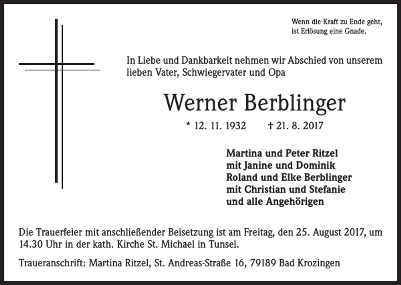 <p>Wenn die Kraft zu Ende geht,<br />ist Erlösung eine Gnade.</p><p>In Liebe und Dankbarkeit nehmen wir Abschied von unserem<br />lieben Vater, Schwiegervater und Opa</p><p>Werner Berblinger<br />* 12. 11. 1932 † 21. 8. 2017<br />Martina und Peter Ritzel<br />mit Janine und Dominik<br />Roland und Elke Berblinger<br />mit Christian und Stefanie<br />und alle Angehörigen<br />Die Trauerfeier mit anschließender Beisetzung ist am Freitag, den 25. August 2017, um<br />14.30 Uhr in der kath. Kirche St. Michael in Tunsel.<br />Traueranschrift: Martina Ritzel, St. Andreas-Straße 16, 79189 Bad Krozingen</p>