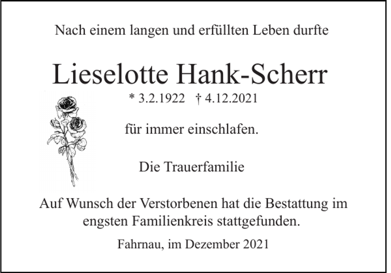 <p>Nach einem langen und erfüllten Leben durfte</p><p>Lieselotte Hank-Scherr<br />* 3.2.1922 † 4.12.2021</p><p>für immer einschlafen.<br />Die Trauerfamilie<br />Auf Wunsch der Verstorbenen hat die Bestattung im<br />engsten Familienkreis stattgefunden.<br />Fahrnau, im Dezember 2021</p>