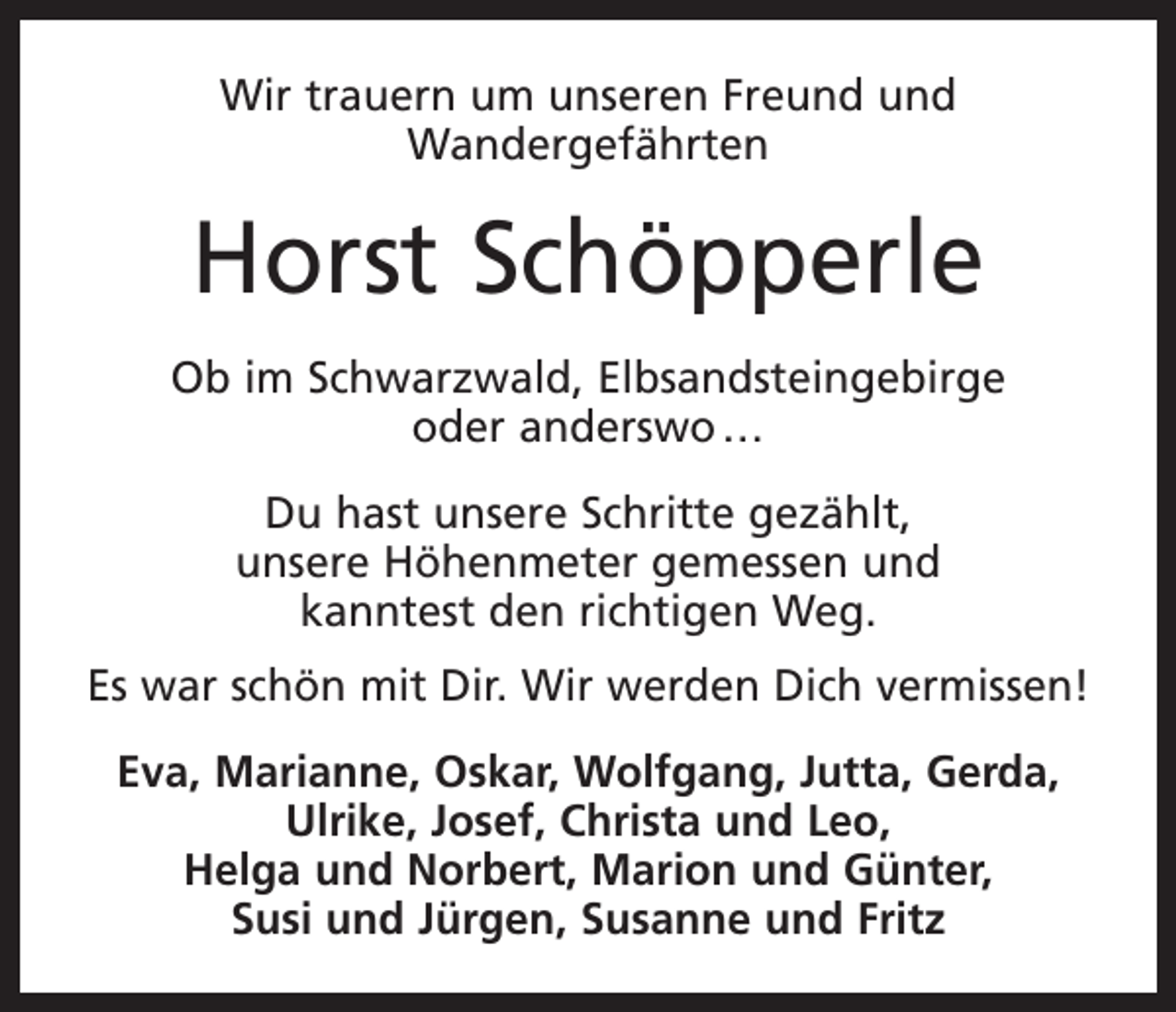 <p>Wir trauern um unseren Freund und<br />Wandergefährten</p><p>Horst Schöpperle<br />Ob im Schwarzwald, Elbsandsteingebirge<br />oder anderswo …<br />Du hast unsere Schritte gezählt,<br />unsere Höhenmeter gemessen und<br />kanntest den richtigen Weg.<br />Es war schön mit Dir. Wir werden Dich vermissen!<br />Eva, Marianne, Oskar, Wolfgang, Jutta, Gerda,<br />Ulrike, Josef, Christa und Leo,<br />Helga und Norbert, Marion und Günter,<br />Susi und Jürgen, Susanne und Fritz</p>