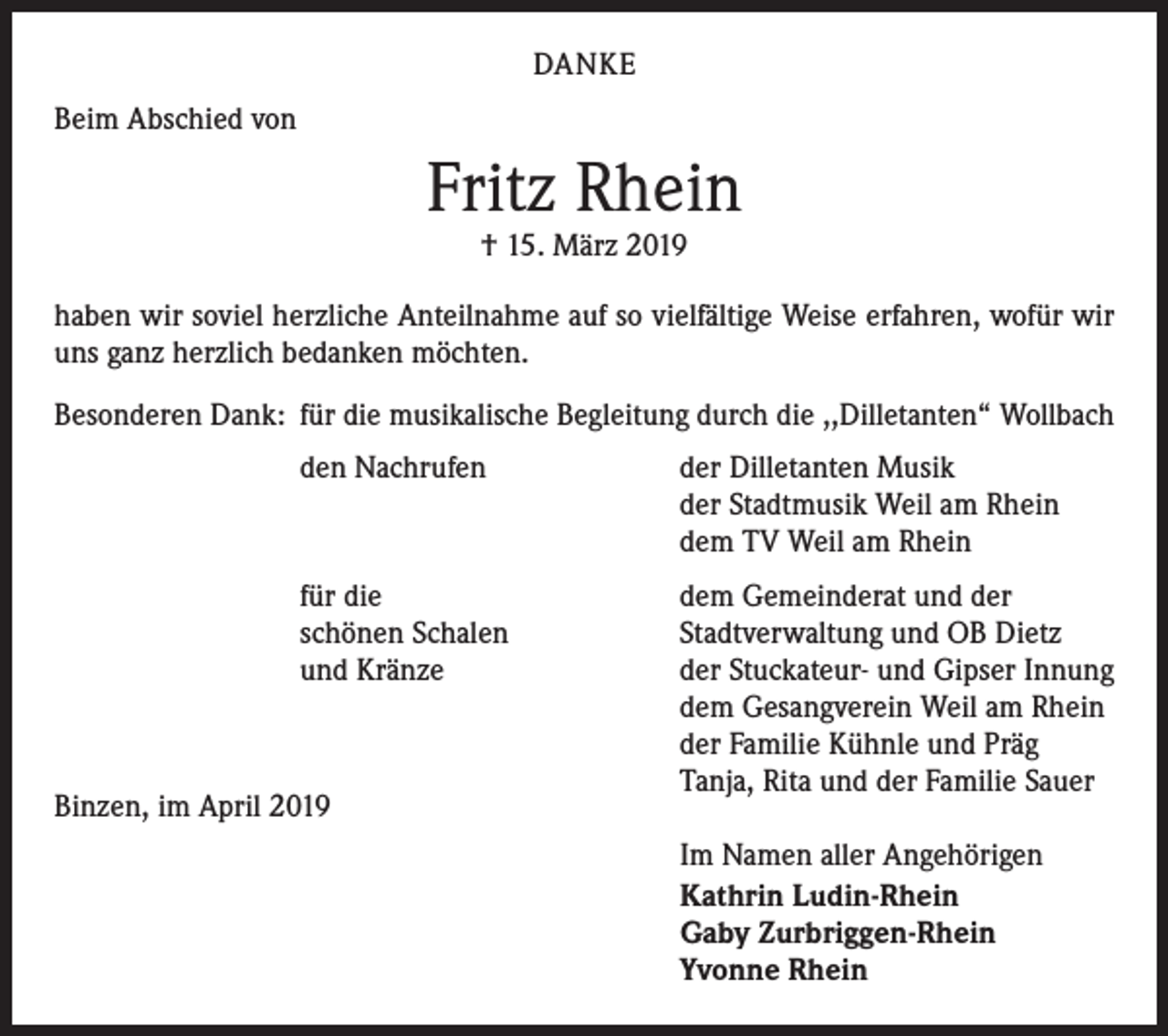 <p>DANKE<br />Beim Abschied von</p><p>Fritz Rhein<br />† 15. März 2019</p><p>haben wir soviel herzliche Anteilnahme auf so vielfältige Weise erfahren, wofür wir<br />uns ganz herzlich bedanken möchten.<br />Besonderen Dank: für die musikalische Begleitung durch die ,,Dilletanten“ Wollbach</p><p>den Nachrufen</p><p>der Dilletanten Musik<br />der Stadtmusik Weil am Rhein<br />dem TV Weil am Rhein</p><p>für die<br />schönen Schalen<br />und Kränze</p><p>dem Gemeinderat und der<br />Stadtverwaltung und OB Dietz<br />der Stuckateur- und Gipser Innung<br />dem Gesangverein Weil am Rhein<br />der Familie Kühnle und Präg<br />Tanja, Rita und der Familie Sauer</p><p>Binzen, im April 2019</p><p>Im Namen aller Angehörigen<br />Kathrin Ludin-Rhein<br />Gaby Zurbriggen-Rhein<br />Yvonne Rhein</p>