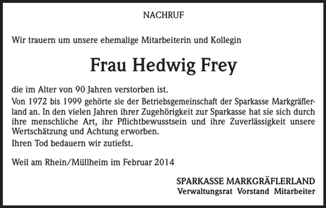 <p>NACHRUF<br />Wir trauern um unsere ehemalige Mitarbeiterin und Kollegin</p><p>Frau Hedwig Frey<br />die im Alter von 90 Jahren verstorben ist.<br />Von 1972 bis 1999 gehörte sie der Betriebsgemeinschaft der Sparkasse Markgräflerland an. In den vielen Jahren ihrer Zugehörigkeit zur Sparkasse hat sie sich durch<br />ihre menschliche Art, ihr Pflichtbewusstsein und ihre Zuverlässigkeit unsere<br />Wertschätzung und Achtung erworben.<br />Ihren Tod bedauern wir zutiefst.<br />Weil am Rhein/Müllheim im Februar 2014<br />SPARKASSE MARKGRÄFLERLAND</p><p>Verwaltungsrat Vorstand Mitarbeiter</p>