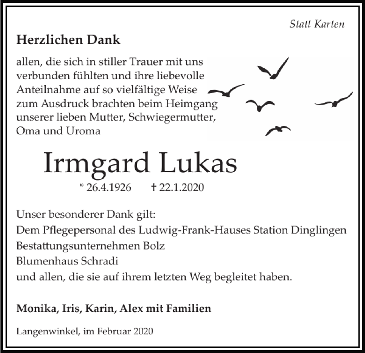 <p>Sta� Karten</p><p>Herzlichen Dank<br />allen, die sich in stiller Trauer mit uns<br />verbunden fühlten und ihre liebevolle<br />Anteilnahme auf so vielfältige Weise<br />zum Ausdruck brachten beim Heimgang<br />unserer lieben Mu�er, Schwiegermu�er,<br />Oma und Uroma</p><p>Irmgard Lukas<br />* 26.4.1926</p><p>† 22.1.2020</p><p>Unser besonderer Dank gilt:<br />Dem Pﬂegepersonal des Ludwig­Frank­Hauses Station Dinglingen<br />Besta�ungsunternehmen Bolz<br />Blumenhaus Schradi<br />und allen, die sie auf ihrem le�ten Weg begleitet haben.<br />Monika, Iris, Karin, Alex mit Familien<br />Langenwinkel, im Februar 2020</p>