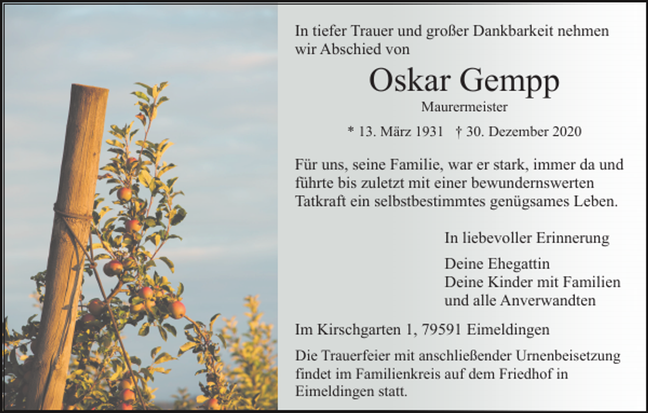 <p>In tiefer Trauer und großer Dankbarkeit nehmen<br />wir Abschied von</p><p>Oskar Gempp<br />Maurermeister<br />* 13. März 1931 † 30. Dezember 2020</p><p>Für uns, seine Familie, war er stark, immer da und<br />führte bis zuletzt mit einer bewundernswerten<br />Tatkraft ein selbstbestimmtes genügsames Leben.<br />In liebevoller Erinnerung<br />Deine Ehegattin<br />Deine Kinder mit Familien<br />und alle Anverwandten<br />Im Kirschgarten 1, 79591 Eimeldingen<br />Die Trauerfeier mit anschließender Urnenbeisetzung<br />findet im Familienkreis auf dem Friedhof in<br />Eimeldingen statt.</p>
