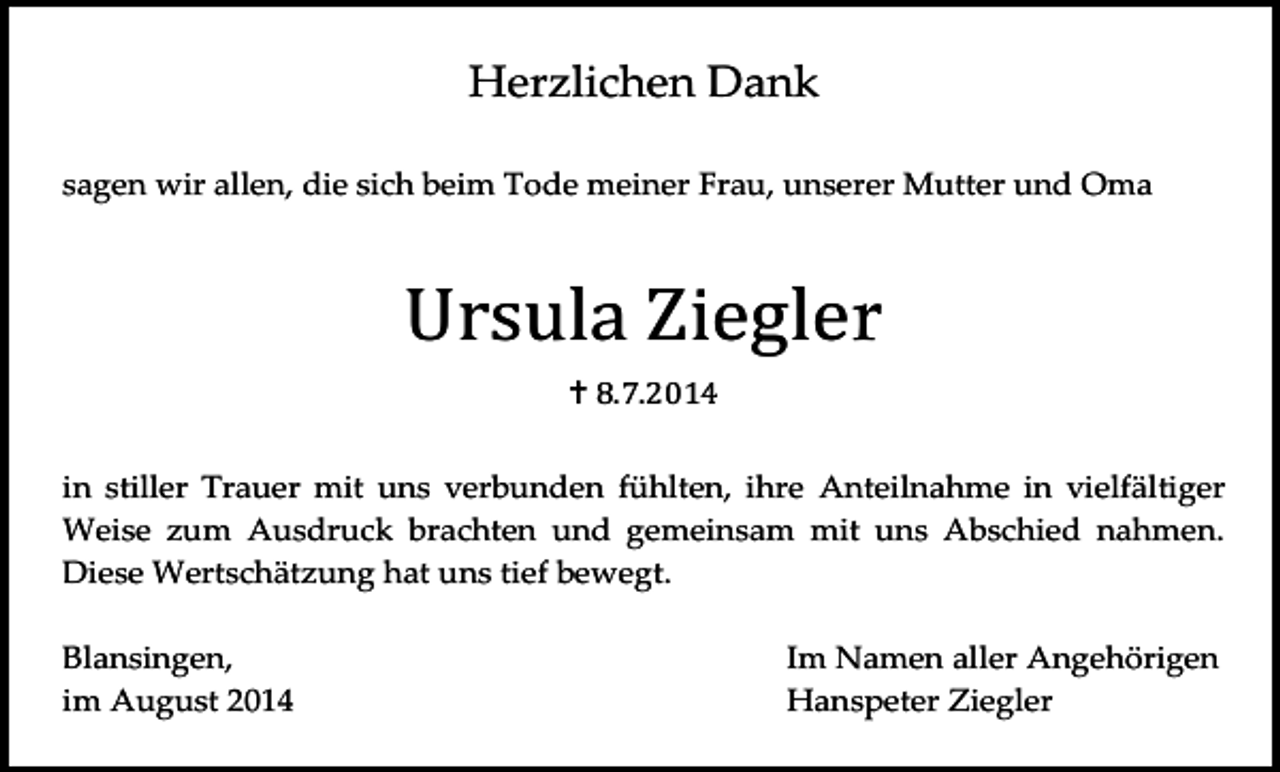 <p>Herzlichen Dank<br />sagen wir allen, die sich beim Tode meiner Frau, unserer Mutter und Oma</p><p>Ursula Ziegler<br /> 8.7.2014</p><p>in stiller Trauer mit uns verbunden fühlten, ihre Anteilnahme in vielfältiger<br />Weise zum Ausdruck brachten und gemeinsam mit uns Abschied nahmen.<br />Diese Wertschätzung hat uns tief bewegt.<br />Blansingen,<br />im August 2014</p><p>Im Namen aller Angehörigen<br />Hanspeter Ziegler</p>