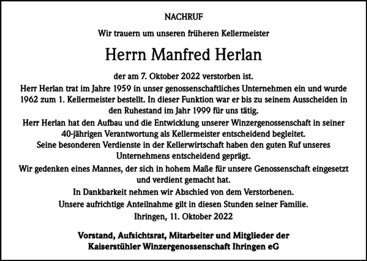 <p>NACHRUF<br />Wir trauern um unseren früheren Kellermeister</p><p>Herrn Manfred Herlan<br />der am 7. Oktober 2022 verstorben ist.<br />Herr Herlan trat im Jahre 1959 in unser genossenschaftliches Unternehmen ein und wurde<br />1962 zum 1. Kellermeister bestellt. In dieser Funktion war er bis zu seinem Ausscheiden in<br />den Ruhestand im Jahr 1999 für uns tätig.<br />Herr Herlan hat den Aufbau und die Entwicklung unserer Winzergenossenschaft in seiner<br />40-jährigen Verantwortung als Kellermeister entscheidend begleitet.<br />Seine besonderen Verdienste in der Kellerwirtschaft haben den guten Ruf unseres<br />Unternehmens entscheidend geprägt.<br />Wir gedenken eines Mannes, der sich in hohem Maße für unsere Genossenschaft eingesetzt<br />und verdient gemacht hat.<br />In Dankbarkeit nehmen wir Abschied von dem Verstorbenen.<br />Unsere aufrichtige Anteilnahme gilt in diesen Stunden seiner Familie.<br />Ihringen, 11. Oktober 2022<br />Vorstand, Aufsichtsrat, Mitarbeiter und Mitglieder der<br />Kaiserstühler Winzergenossenschaft Ihringen eG</p>