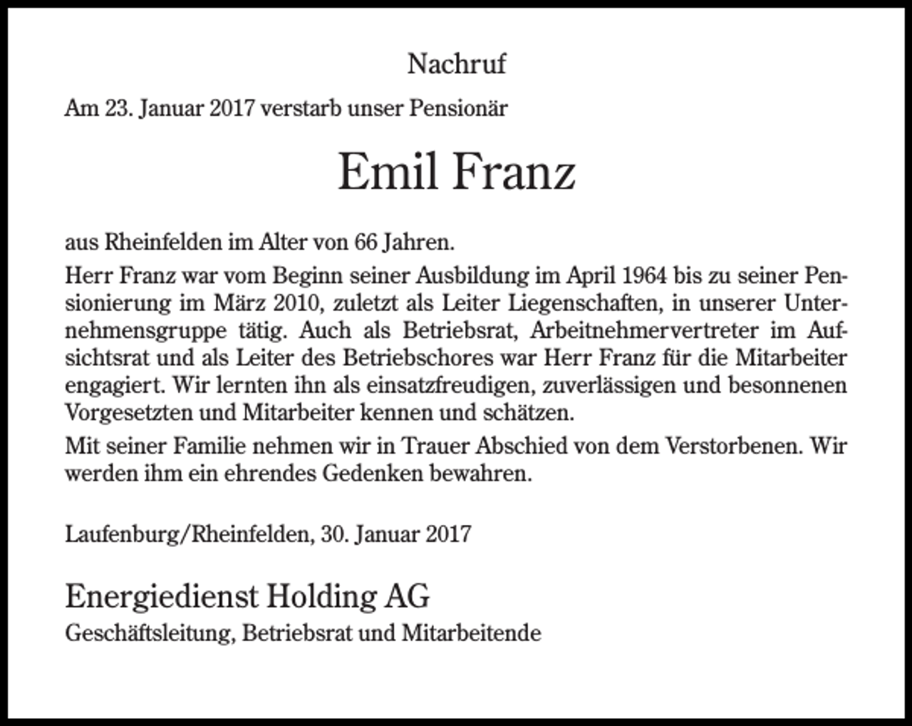 <p>Nachruf<br />Am 23. Januar 2017 verstarb unser Pensionär</p><p>Emil Franz<br />aus Rheinfelden im Alter von 66 Jahren.<br />Herr Franz war vom Beginn seiner Ausbildung im April 1964 bis zu seiner Pensionierung im März 2010, zuletzt als Leiter Liegenschaften, in unserer Unternehmensgruppe tätig. Auch als Betriebsrat, Arbeitnehmervertreter im Aufsichtsrat und als Leiter des Betriebschores war Herr Franz für die Mitarbeiter<br />engagiert. Wir lernten ihn als einsatzfreudigen, zuverlässigen und besonnenen<br />Vorgesetzten und Mitarbeiter kennen und schätzen.<br />Mit seiner Familie nehmen wir in Trauer Abschied von dem Verstorbenen. Wir<br />werden ihm ein ehrendes Gedenken bewahren.<br />Laufenburg/Rheinfelden, 30. Januar 2017</p><p>Energiedienst Holding AG<br />Geschäftsleitung, Betriebsrat und Mitarbeitende</p>