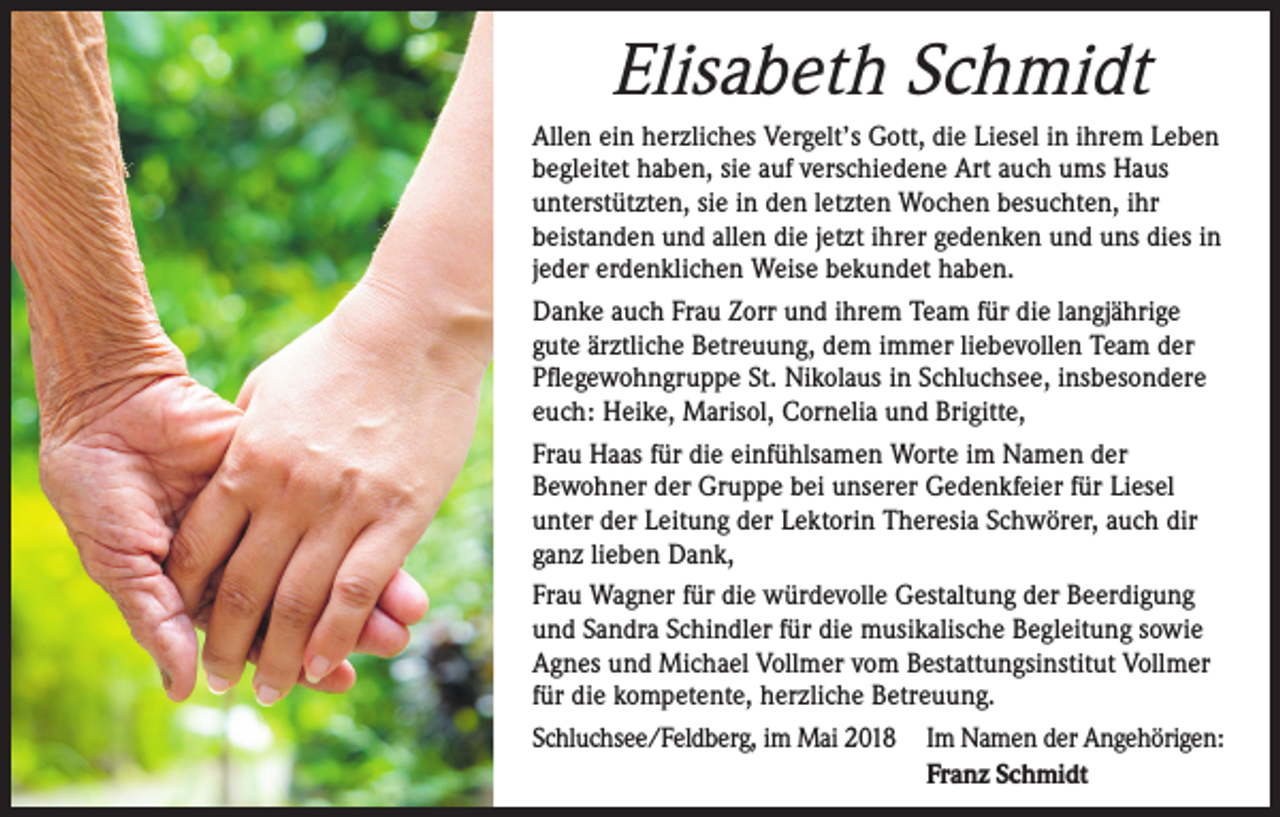 <p>Elisabeth Schmidt<br />Allen ein herzliches Vergelt’s Gott, die Liesel in ihrem Leben<br />begleitet haben, sie auf verschiedene Art auch ums Haus<br />unterstützten, sie in den letzten Wochen besuchten, ihr<br />beistanden und allen die jetzt ihrer gedenken und uns dies in<br />jeder erdenklichen Weise bekundet haben.<br />Danke auch Frau Zorr und ihrem Team für die langjährige<br />gute ärztliche Betreuung, dem immer liebevollen Team der<br />Pflegewohngruppe St. Nikolaus in Schluchsee, insbesondere<br />euch: Heike, Marisol, Cornelia und Brigitte,<br />Frau Haas für die einfühlsamen Worte im Namen der<br />Bewohner der Gruppe bei unserer Gedenkfeier für Liesel<br />unter der Leitung der Lektorin Theresia Schwörer, auch dir<br />ganz lieben Dank,<br />Frau Wagner für die würdevolle Gestaltung der Beerdigung<br />und Sandra Schindler für die musikalische Begleitung sowie<br />Agnes und Michael Vollmer vom Bestattungsinstitut Vollmer<br />für die kompetente, herzliche Betreuung.<br />Schluchsee/Feldberg, im Mai 2018 Im Namen der Angehörigen:</p><p>Franz Schmidt</p>