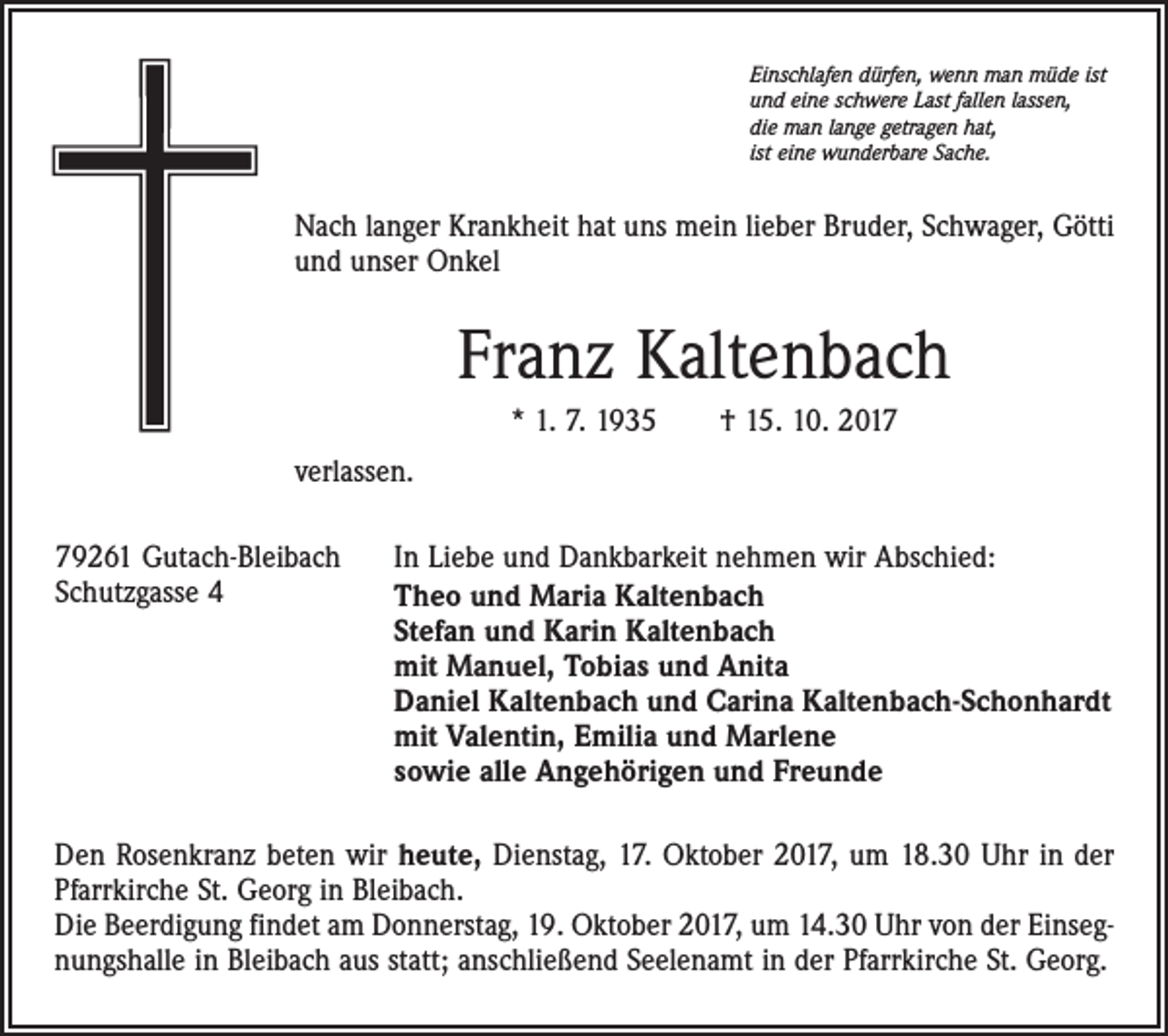 <p>Einschlafen dürfen, wenn man müde ist<br />und eine schwere Last fallen lassen,<br />die man lange getragen hat,<br />ist eine wunderbare Sache.</p><p>Nach langer Krankheit hat uns mein lieber Bruder, Schwager, Götti<br />und unser Onkel</p><p>Franz Kaltenbach<br />* 1. 7. 1935 † 15. 10. 2017<br />verlassen.<br />79261 Gutach-Bleibach<br />Schutzgasse 4</p><p>In Liebe und Dankbarkeit nehmen wir Abschied:<br />Theo und Maria Kaltenbach<br />Stefan und Karin Kaltenbach<br />mit Manuel, Tobias und Anita<br />Daniel Kaltenbach und Carina Kaltenbach-Schonhardt<br />mit Valentin, Emilia und Marlene<br />sowie alle Angehörigen und Freunde</p><p>Den Rosenkranz beten wir heute, Dienstag, 17. Oktober 2017, um 18.30 Uhr in der<br />Pfarrkirche St. Georg in Bleibach.<br />Die Beerdigung findet am Donnerstag, 19. Oktober 2017, um 14.30 Uhr von der Einsegnungshalle in Bleibach aus statt; anschließend Seelenamt in der Pfarrkirche St. Georg.</p>