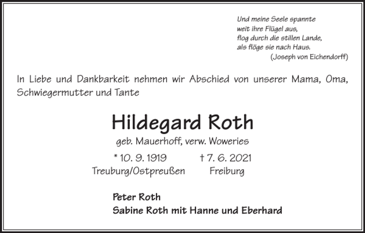 <p>Und meine Seele spannte<br />weit ihre Flügel aus,<br />flog durch die stillen Lande,<br />als flöge sie nach Haus.</p><p>(Joseph von Eichendorff)</p><p>In Liebe und Dankbarkeit nehmen wir Abschied von unserer Mama, Oma,<br />Schwiegermutter und Tante</p><p>Hildegard Roth<br />geb. Mauerhoff, verw. Woweries</p><p>* 10. 9. 1919 † 7. 6. 2021<br />Treuburg/OstpreußenFreiburg<br />Peter Roth<br />Sabine Roth mit Hanne und Eberhard</p>