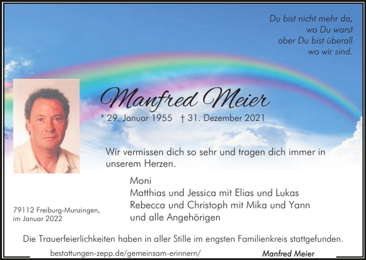 <p>Du bist nicht mehr da,<br />wo Du warst<br />aber Du bist überall<br />wo wir sind.</p><p>Manfred Meier<br />* 29. Januar 1955 † 31. Dezember 2021</p><p>Wir vermissen dich so sehr und tragen dich immer in<br />unserem Herzen.</p><p>79112 Freiburg-Munzingen,<br />im Januar 2022</p><p>Moni<br />Matthias und Jessica mit Elias und Lukas<br />Rebecca und Christoph mit Mika und Yann<br />und alle Angehörigen</p><p>Die Trauerfeierlichkeiten haben in aller Stille im engsten Familienkreis stattgefunden.<br />bestattungen-zepp.de/gemeinsam-erinnern/</p>