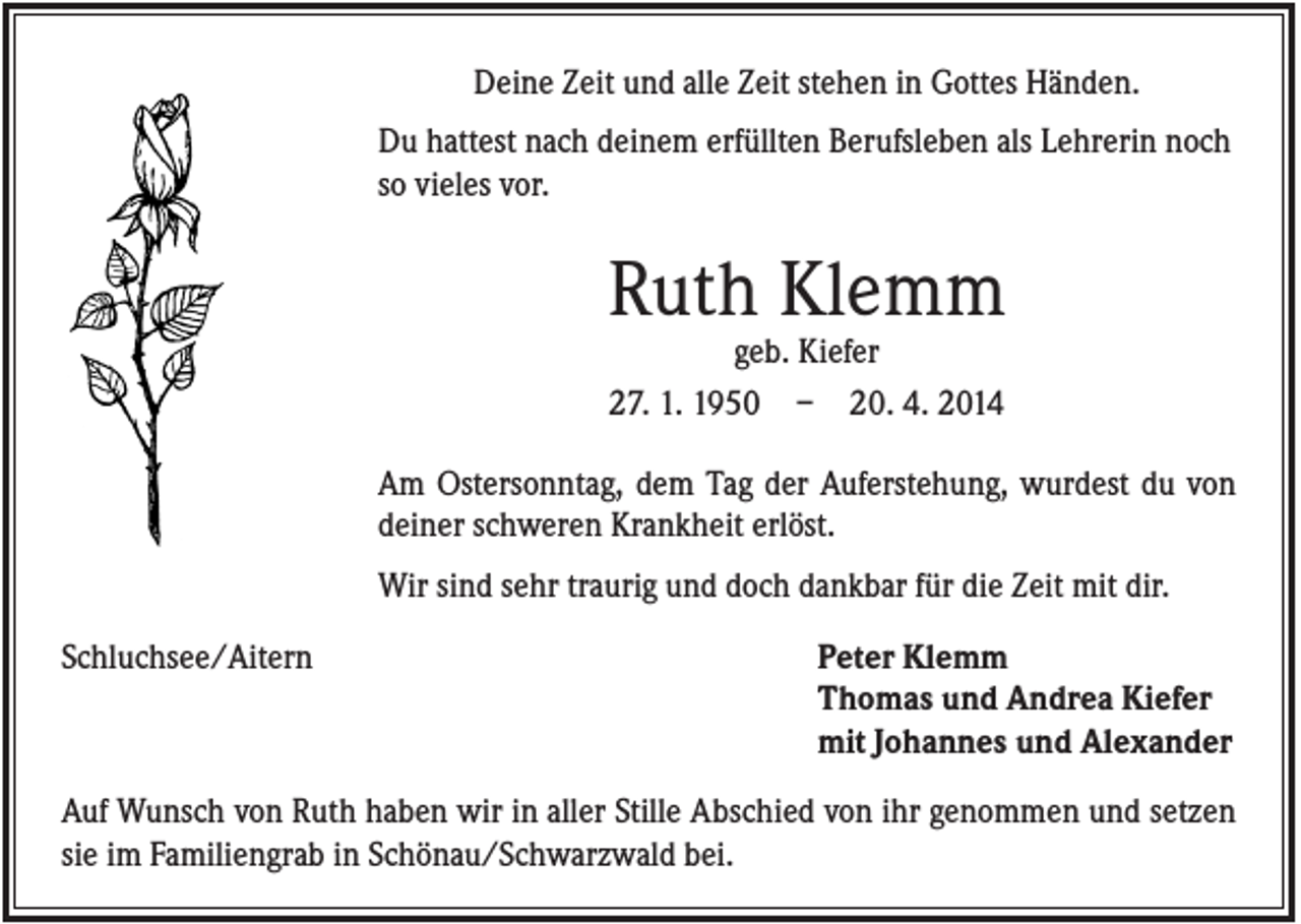 <p>Deine Zeit und alle Zeit stehen in Gottes Händen.<br />Du hattest nach deinem erfüllten Berufsleben als Lehrerin noch<br />so vieles vor.</p><p>Ruth Klemm<br />geb. Kiefer<br />27. 1. 1950 – 20. 4. 2014<br />Am Ostersonntag, dem Tag der Auferstehung, wurdest du von<br />deiner schweren Krankheit erlöst.<br />Wir sind sehr traurig und doch dankbar für die Zeit mit dir.<br />Schluchsee/Aitern</p><p>Peter Klemm<br />Thomas und Andrea Kiefer<br />mit Johannes und Alexander</p><p>Auf Wunsch von Ruth haben wir in aller Stille Abschied von ihr genommen und setzen<br />sie im Familiengrab in Schönau/Schwarzwald bei.</p>