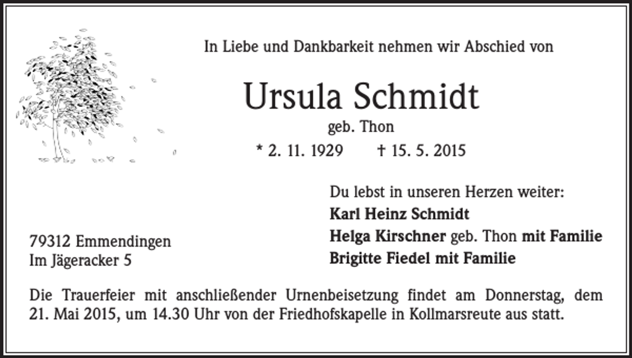 <p>In Liebe und Dankbarkeit nehmen wir Abschied von</p><p>Ursula Schmidt<br />geb. Thon<br />* 2. 11. 1929 † 15. 5. 2015</p><p>79312 Emmendingen<br />Im Jägeracker 5</p><p>Du lebst in unseren Herzen weiter:<br />Karl Heinz Schmidt<br />Helga Kirschner geb. Thon mit Familie<br />Brigitte Fiedel mit Familie</p><p>Die Trauerfeier mit anschließender Urnenbeisetzung findet am Donnerstag, dem<br />21. Mai 2015, um 14.30 Uhr von der Friedhofskapelle in Kollmarsreute aus statt.</p>