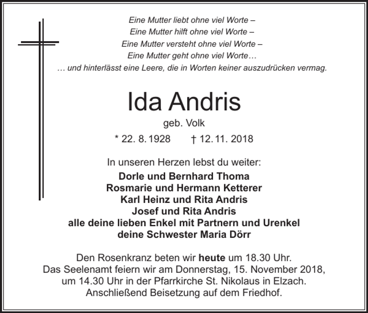 <p>Eine Mutter liebt ohne viel Worte –<br />Eine Mutter hilft ohne viel Worte –<br />Eine Mutter versteht ohne viel Worte –<br />Eine Mutter geht ohne viel Worte…<br />… und hinterlässt eine Leere, die in Worten keiner auszudrücken vermag.</p><p>Ida Andris<br />geb. Volk</p><p>* 22. 8. 1928 † 12. 11. 2018<br />In unseren Herzen lebst du weiter:<br />Dorle und Bernhard Thoma<br />Rosmarie und Hermann Ketterer<br />Karl Heinz und Rita Andris<br />Josef und Rita Andris<br />alle deine lieben Enkel mit Partnern und Urenkel<br />deine Schwester Maria Dörr<br />Den Rosenkranz beten wir heute um 18.30 Uhr.<br />Das Seelenamt feiern wir am Donnerstag, 15. November 2018,<br />um 14.30 Uhr in der Pfarrkirche St. Nikolaus in Elzach.<br />Anschließend Beisetzung auf dem Friedhof.</p>