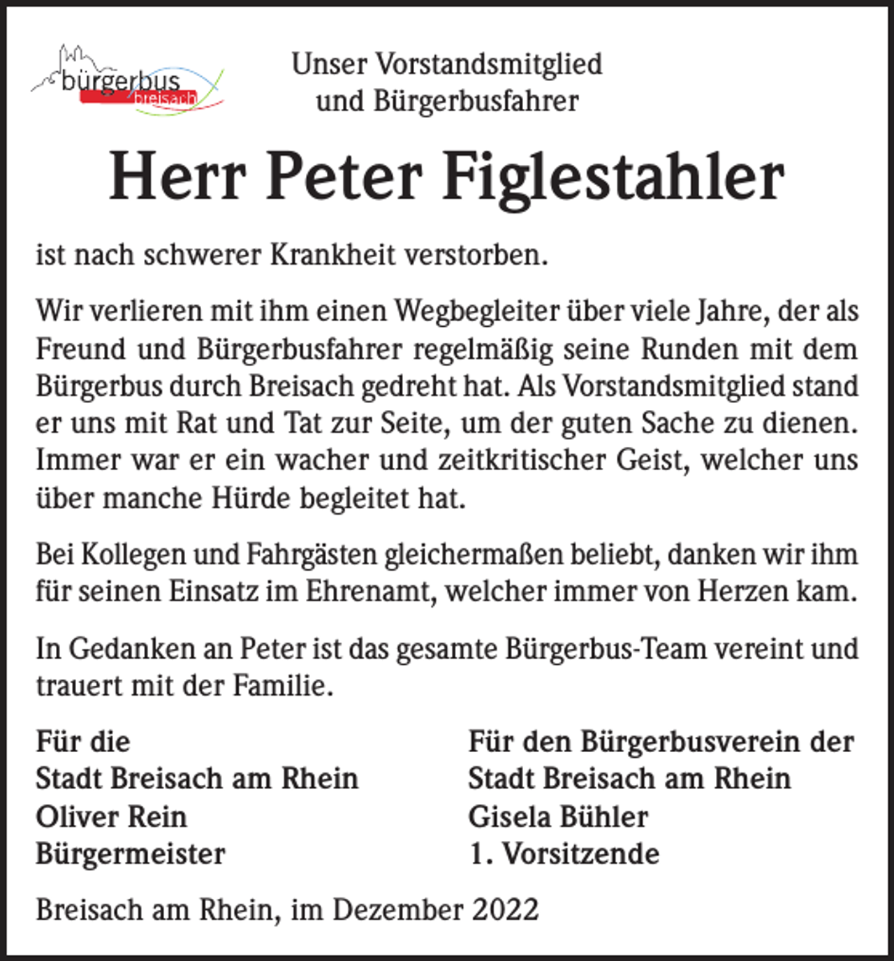 <p>Unser Vorstandsmitglied<br />und Bürgerbusfahrer</p><p>Herr Peter Figlestahler<br />ist nach schwerer Krankheit verstorben.<br />Wir verlieren mit ihm einen Wegbegleiter über viele Jahre, der als<br />Freund und Bürgerbusfahrer regelmäßig seine Runden mit dem<br />Bürgerbus durch Breisach gedreht hat. Als Vorstandsmitglied stand<br />er uns mit Rat und Tat zur Seite, um der guten Sache zu dienen.<br />Immer war er ein wacher und zeitkritischer Geist, welcher uns<br />über manche Hürde begleitet hat.<br />Bei Kollegen und Fahrgästen gleichermaßen beliebt, danken wir ihm<br />für seinen Einsatz im Ehrenamt, welcher immer von Herzen kam.<br />In Gedanken an Peter ist das gesamte Bürgerbus-Team vereint und<br />trauert mit der Familie.<br />Für die<br />Stadt Breisach am Rhein<br />Oliver Rein<br />Bürgermeister</p><p>Für den Bürgerbusverein der<br />Stadt Breisach am Rhein<br />Gisela Bühler<br />1. Vorsitzende</p><p>Breisach am Rhein, im Dezember 2022</p>