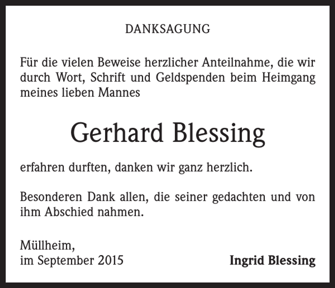 <p>DANKSAGUNG</p><p>Für die vielen Beweise herzlicher Anteilnahme, die wir<br />durch Wort, Schrift und Geldspenden beim Heimgang<br />meines lieben Mannes</p><p>Gerhard Blessing<br />erfahren durften, danken wir ganz herzlich.<br />Besonderen Dank allen, die seiner gedachten und von<br />ihm Abschied nahmen.<br />Müllheim,<br />im September 2015</p><p>Ingrid Blessing</p>