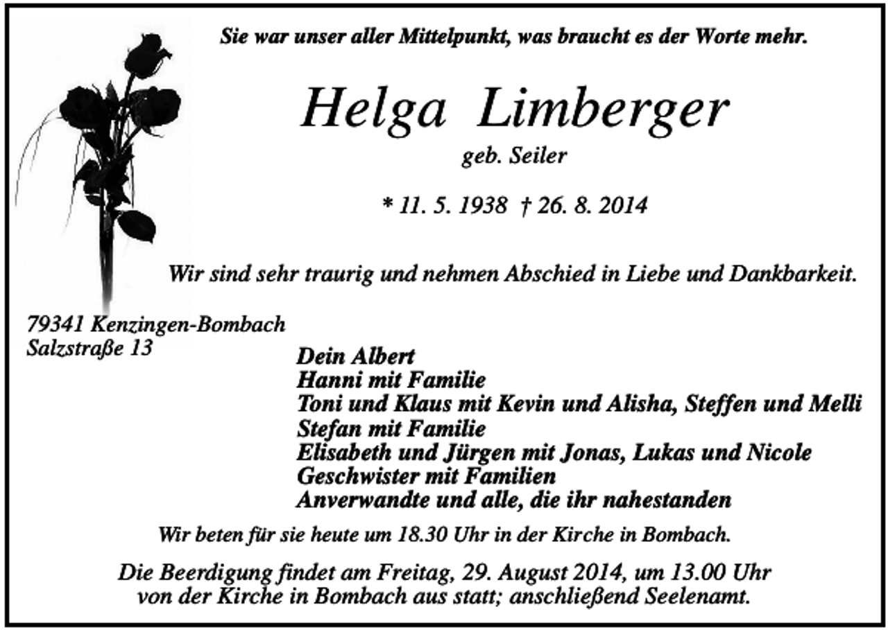 <p>Sie war unser aller Mittelpunkt, was braucht es der Worte mehr.</p><p>Helga Limberger<br />geb. Seiler<br />* 11. 5. 1938 † 26. 8. 2014<br />Wir sind sehr traurig und nehmen Abschied in Liebe und Dankbarkeit.<br />79341 Kenzingen-Bombach<br />Salzstraße 13<br />Dein Albert<br />Hanni mit Familie<br />Toni und Klaus mit Kevin und Alisha, Steffen und Melli<br />Stefan mit Familie<br />Elisabeth und Jürgen mit Jonas, Lukas und Nicole<br />Geschwister mit Familien<br />Anverwandte und alle, die ihr nahestanden<br />Wir beten für sie heute um 18.30 Uhr in der Kirche in Bombach.</p><p>Die Beerdigung findet am Freitag, 29. August 2014, um 13.00 Uhr<br />von der Kirche in Bombach aus statt; anschließend Seelenamt.</p>