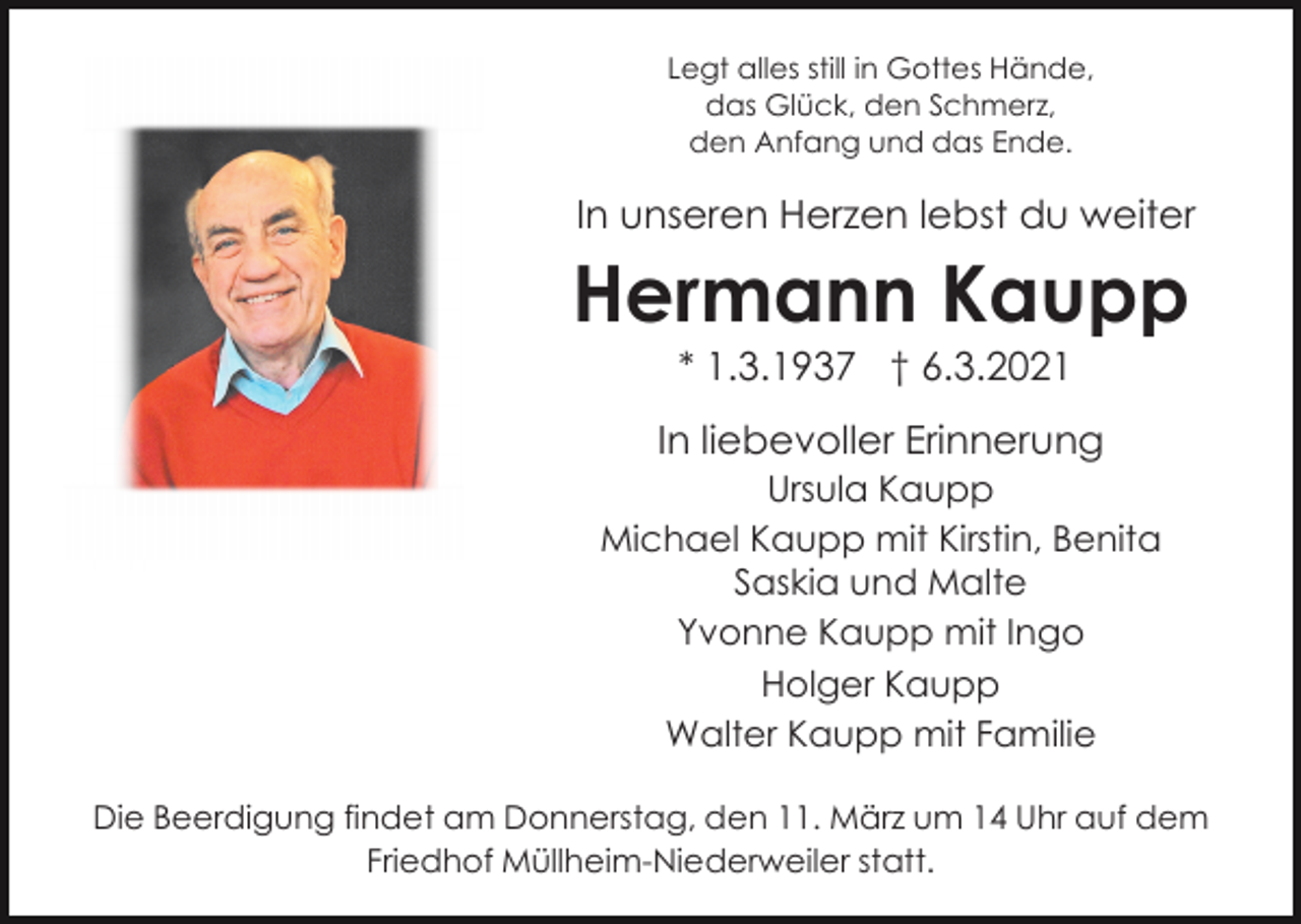 <p>Legt alles still in Gottes Hände,<br />das Glück, den Schmerz,<br />den Anfang und das Ende.</p><p>In unseren Herzen lebst du weiter</p><p>Hermann Kaupp<br />* 1.3.1937 † 6.3.2021<br />In liebevoller Erinnerung<br />Ursula Kaupp<br />Michael Kaupp mit Kirstin, Benita<br />Saskia und Malte<br />Yvonne Kaupp mit Ingo<br />Holger Kaupp<br />Walter Kaupp mit Familie<br />Die Beerdigung findet am Donnerstag, den 11. März um 14 Uhr auf dem<br />Friedhof Müllheim-Niederweiler statt.</p>