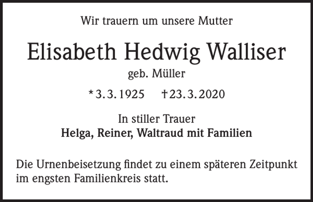 <p>Wir trauern um unsere Mutter</p><p>Elisabeth Hedwig Walliser<br />geb. Müller<br />* 3. 3. 1925</p><p>† 23. 3. 2020</p><p>In stiller Trauer<br />Helga, Reiner, Waltraud mit Familien<br />Die Urnenbeisetzung findet zu einem späteren Zeitpunkt<br />im engsten Familienkreis statt.</p>