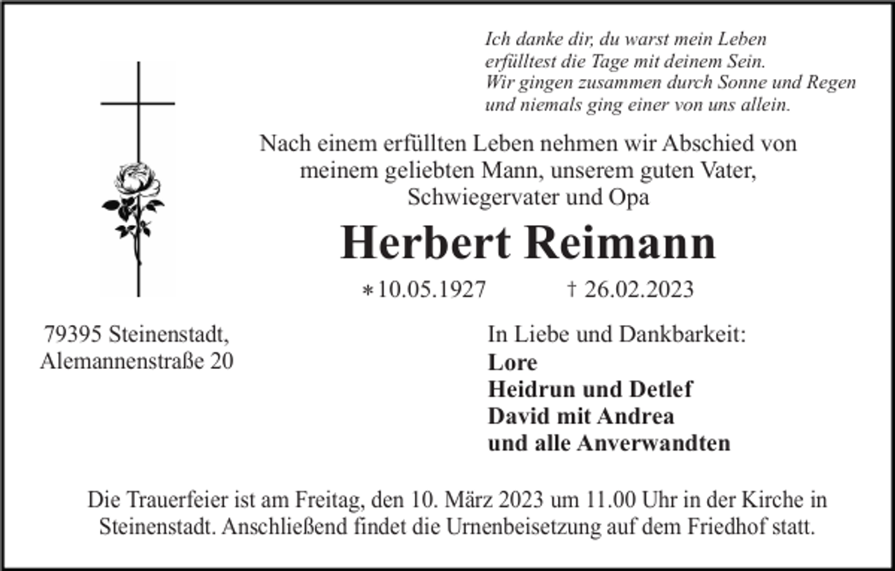 <p>Ich danke dir, du warst mein Leben<br />erfülltest die Tage mit deinem Sein.<br />Wir gingen zusammen durch Sonne und Regen<br />und niemals ging einer von uns allein.</p><p>Nach einem erfüllten Leben nehmen wir Abschied von<br />meinem geliebten Mann, unserem guten Vater,<br />Schwiegervater und Opa</p><p>Herbert Reimann<br />* 10.05.1929395 Steinenstadt,<br />Alemannenstraße 20</p><p>†</p><p>26.02.2023</p><p>In Liebe und Dankbarkeit:<br />Lore<br />Heidrun und Detlef<br />David mit Andrea<br />und alle Anverwandten</p><p>Die Trauerfeier ist am Freitag, den 10. März 2023 um 11.00 Uhr in der Kirche in<br />Steinenstadt. Anschließend findet die Urnenbeisetzung auf dem Friedhof statt.</p>