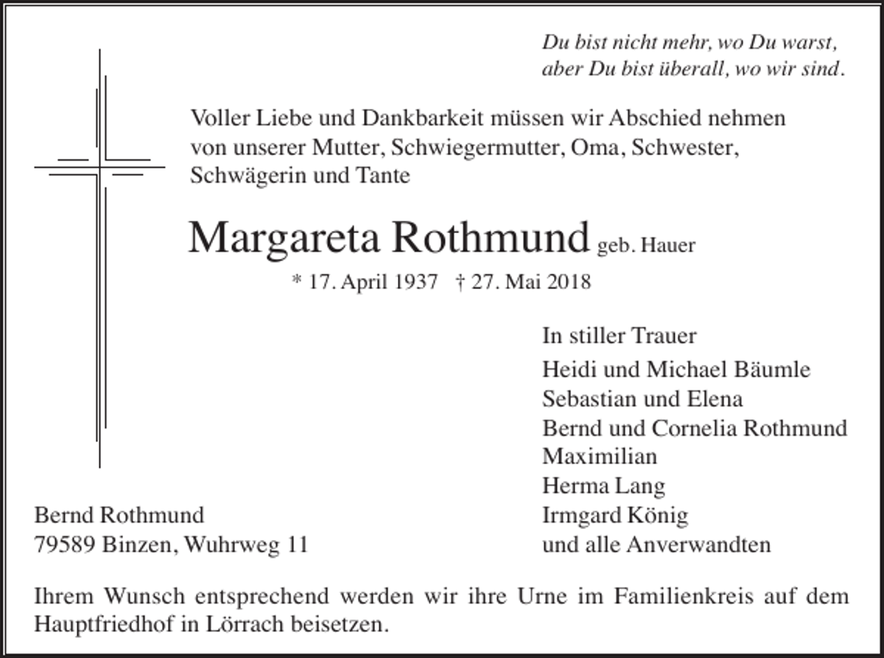 <p>Du bist nicht mehr, wo Du warst,<br />aber Du bist überall, wo wir sind.</p><p>Voller Liebe und Dankbarkeit müssen wir Abschied nehmen<br />von unserer Mutter, Schwiegermutter, Oma, Schwester,<br />Schwägerin und Tante</p><p>Margareta Rothmund geb. Hauer<br />* 17. April 1937 † 27. Mai 2018</p><p>Bernd Rothmund<br />79589 Binzen, Wuhrweg 11</p><p>In stiller Trauer<br />Heidi und Michael Bäumle<br />Sebastian und Elena<br />Bernd und Cornelia Rothmund<br />Maximilian<br />Herma Lang<br />Irmgard König<br />und alle Anverwandten</p><p>Ihrem Wunsch entsprechend werden wir ihre Urne im Familienkreis auf dem<br />Hauptfriedhof in Lörrach beisetzen.</p>
