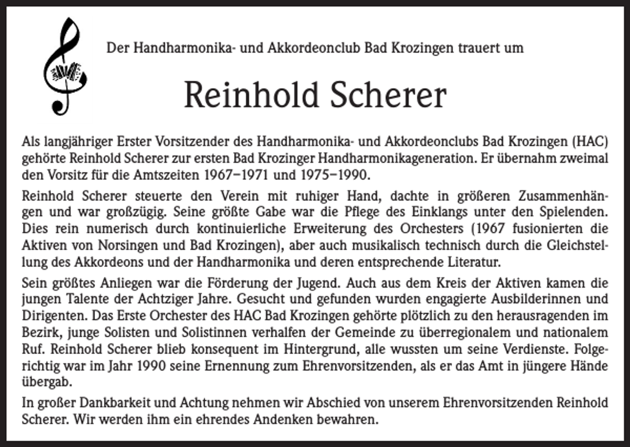 <p>Der Handharmonika- und Akkordeonclub Bad Krozingen trauert um</p><p>Reinhold Scherer<br />Als langjähriger Erster Vorsitzender des Handharmonika- und Akkordeonclubs Bad Krozingen (HAC)<br />gehörte Reinhold Scherer zur ersten Bad Krozinger Handharmonikageneration. Er übernahm zweimal<br />den Vorsitz für die Amtszeiten 1967–1971 und 1975–1990.<br />Reinhold Scherer steuerte den Verein mit ruhiger Hand, dachte in größeren Zusammenhängen und war großzügig. Seine größte Gabe war die Pflege des Einklangs unter den Spielenden.<br />Dies rein numerisch durch kontinuierliche Erweiterung des Orchesters (1967 fusionierten die<br />Aktiven von Norsingen und Bad Krozingen), aber auch musikalisch technisch durch die Gleichstellung des Akkordeons und der Handharmonika und deren entsprechende Literatur.<br />Sein größtes Anliegen war die Förderung der Jugend. Auch aus dem Kreis der Aktiven kamen die<br />jungen Talente der Achtziger Jahre. Gesucht und gefunden wurden engagierte Ausbilderinnen und<br />Dirigenten. Das Erste Orchester des HAC Bad Krozingen gehörte plötzlich zu den herausragenden im<br />Bezirk, junge Solisten und Solistinnen verhalfen der Gemeinde zu überregionalem und nationalem<br />Ruf. Reinhold Scherer blieb konsequent im Hintergrund, alle wussten um seine Verdienste. Folgerichtig war im Jahr 1990 seine Ernennung zum Ehrenvorsitzenden, als er das Amt in jüngere Hände<br />übergab.<br />In großer Dankbarkeit und Achtung nehmen wir Abschied von unserem Ehrenvorsitzenden Reinhold<br />Scherer. Wir werden ihm ein ehrendes Andenken bewahren.</p>