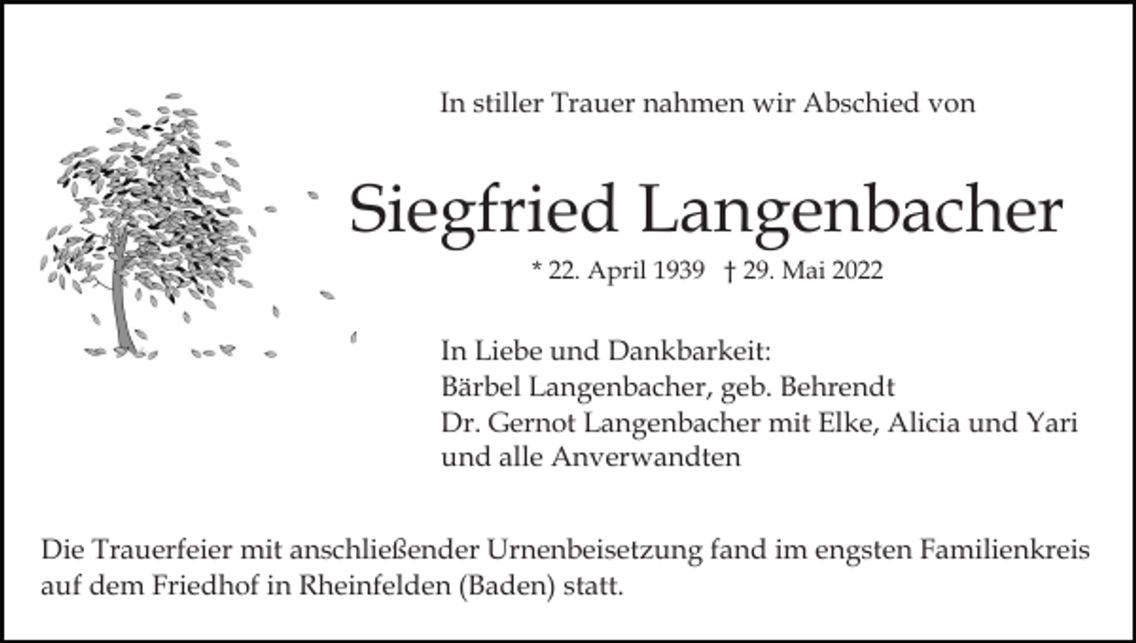 <p>In stiller Trauer nahmen wir Abschied von</p><p>Siegfried Langenbacher<br />* 22. April 1939 † 29. Mai 2022</p><p>In Liebe und Dankbarkeit:<br />Bärbel Langenbacher, geb. Behrendt<br />Dr. Gernot Langenbacher mit Elke, Alicia und Yari<br />und alle Anverwandten<br />Die Trauerfeier mit anschließender Urnenbeisetzung fand im engsten Familienkreis<br />auf dem Friedhof in Rheinfelden (Baden) statt.</p>