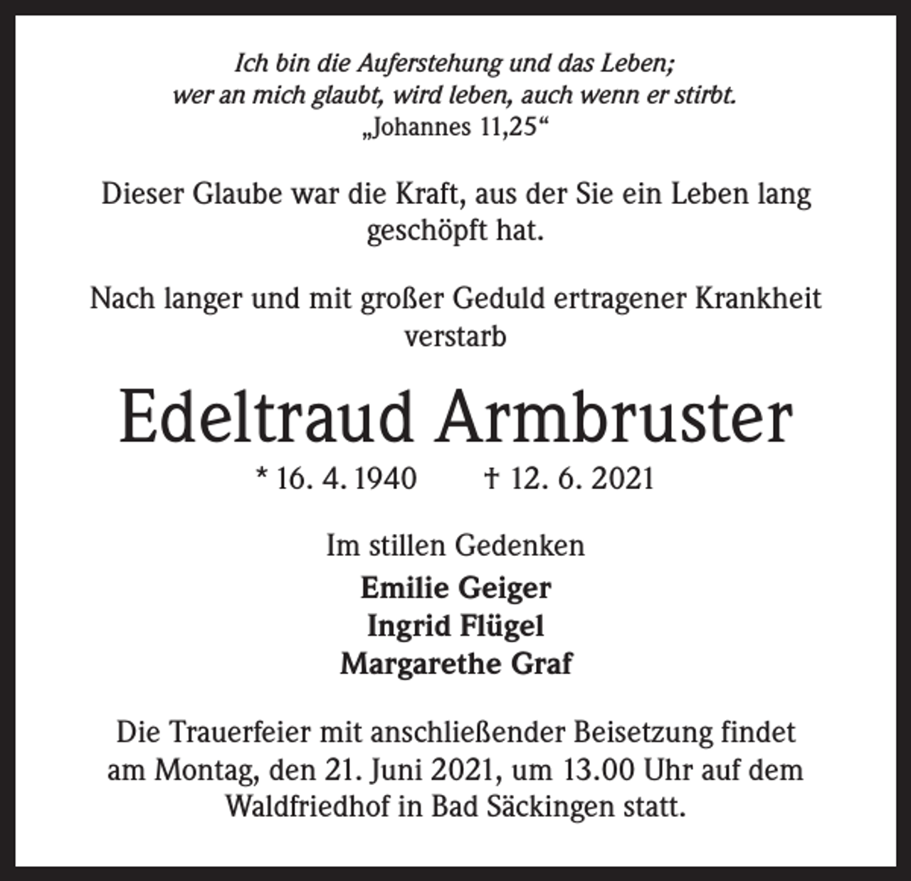 <p>Ich bin die Auferstehung und das Leben;<br />wer an mich glaubt, wird leben, auch wenn er stirbt.<br />„Johannes 11,25“</p><p>Dieser Glaube war die Kraft, aus der Sie ein Leben lang<br />geschöpft hat.<br />Nach langer und mit großer Geduld ertragener Krankheit<br />verstarb</p><p>Edeltraud Armbruster<br />* 16. 4. 1940 † 12. 6. 2021<br />Im stillen Gedenken<br />Emilie Geiger<br />Ingrid Flügel<br />Margarethe Graf<br />Die Trauerfeier mit anschließender Beisetzung findet<br />am Montag, den 21. Juni 2021, um 13.00 Uhr auf dem<br />Waldfriedhof in Bad Säckingen statt.</p>