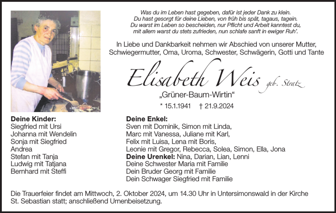 <p>Was du im Leben hast gegeben, dafür ist jeder Dank zu klein.<br />Du hast gesorgt für deine Lieben, von früh bis spät, tagaus, tagein.<br />Du warst im Leben so bescheiden, nur Pflicht und Arbeit kanntest du,<br />mit allem warst du stets zufrieden, nun schlafe sanft in ewiger Ruh’.</p><p>In Liebe und Dankbarkeit nehmen wir Abschied von unserer Mutter,<br />Schwiegermutter, Oma, Uroma, Schwester, Schwägerin, Gotti und Tante</p><p>Elisabeth Weis<br />„Grüner-Baum-Wirtin“<br />* 15.1.1941</p><p>Deine Kinder:<br />Siegfried mit Ursi<br />Johanna mit Wendelin<br />Sonja mit Siegfried<br />Andrea<br />Stefan mit Tanja<br />Ludwig mit Tatjana<br />Bernhard mit Steffi</p><p>geb. Stratz</p><p>† 21.9.2024</p><p>Deine Enkel:<br />Sven mit Dominik, Simon mit Linda,<br />Marc mit Vanessa, Juliane mit Karl,<br />Felix mit Luisa, Lena mit Boris,<br />Leonie mit Gregor, Rebecca, Solea, Simon, Ella, Jona<br />Deine Urenkel: Nina, Darian, Lian, Lenni<br />Deine Schwester Maria mit Familie<br />Dein Bruder Georg mit Familie<br />Dein Schwager Siegfried mit Familie</p><p>Die Trauerfeier findet am Mittwoch, 2. Oktober 2024, um 14.30 Uhr in Untersimonswald in der Kirche<br />St. Sebastian statt; anschließend Urnenbeisetzung.</p>
