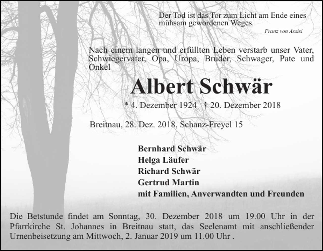 <p>Der Tod ist das Tor zum Licht am Ende eines<br />mühsam gewordenen Weges.<br />Franz von Assisi</p><p>Nach einem langen und erfüllten Leben verstarb unser Vater,<br />Schwiegervater, Opa, Uropa, Bruder, Schwager, Pate und<br />Onkel</p><p>Albert Schwär<br />* 4. Dezember 1924 † 20. Dezember 2018<br />Breitnau, 28. Dez. 2018, Schanz-Freyel 15<br />Bernhard Schwär<br />Helga Läufer<br />Richard Schwär<br />Gertrud Martin<br />mit Familien, Anverwandten und Freunden<br />Die Betstunde findet am Sonntag, 30. Dezember 2018 um 19.00 Uhr in der<br />Pfarrkirche St. Johannes in Breitnau statt, das Seelenamt mit anschließender<br />Urnenbeisetzung am Mittwoch, 2. Januar 2019 um 11.00 Uhr .</p>