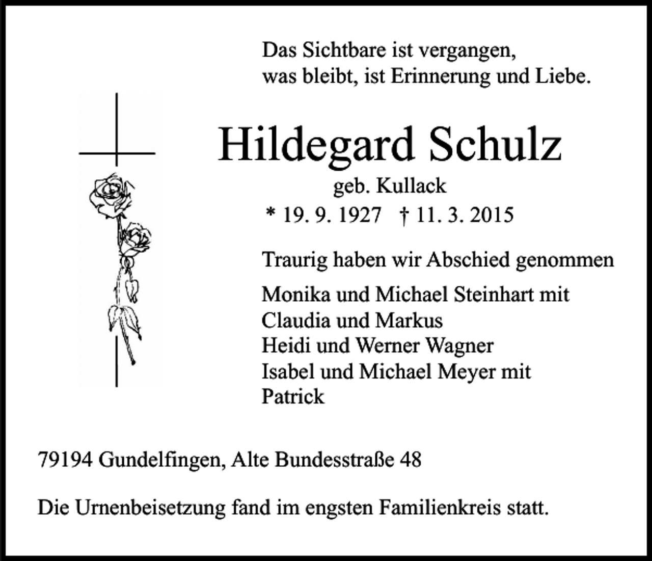 <p>Das Sichtbare ist vergangen,<br />was bleibt, ist Erinnerung und Liebe.</p><p>Hildegard Schulz<br />geb. Kullack<br />* 19. 9. 1927 † 11. 3. 2015</p><p>Traurig haben wir Abschied genommen<br />Monika und Michael Steinhart mit<br />Claudia und Markus<br />Heidi und Werner Wagner<br />Isabel und Michael Meyer mit<br />Patrick<br />79194 Gundelfingen, Alte Bundesstraße 48<br />Die Urnenbeisetzung fand im engsten Familienkreis statt.</p>