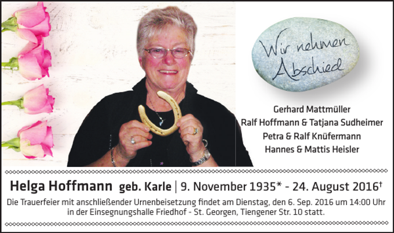 <p>Gerhard Mattmüller<br />Ralf Hoffmann &amp; Tatjana Sudheimer<br />Petra &amp; Ralf Knüfermann<br />Hannes &amp; Mattis Heisler</p><p>Helga Hoffmann geb. Karle | 9. November 1935* - 24. August 2016†<br />Die Trauerfeier mit anschließender Urnenbeisetzung findet am Dienstag, den 6. Sep. 2016 um 14:00 Uhr<br />in der Einsegnungshalle Friedhof - St. Georgen, Tiengener Str. 10 statt.</p>