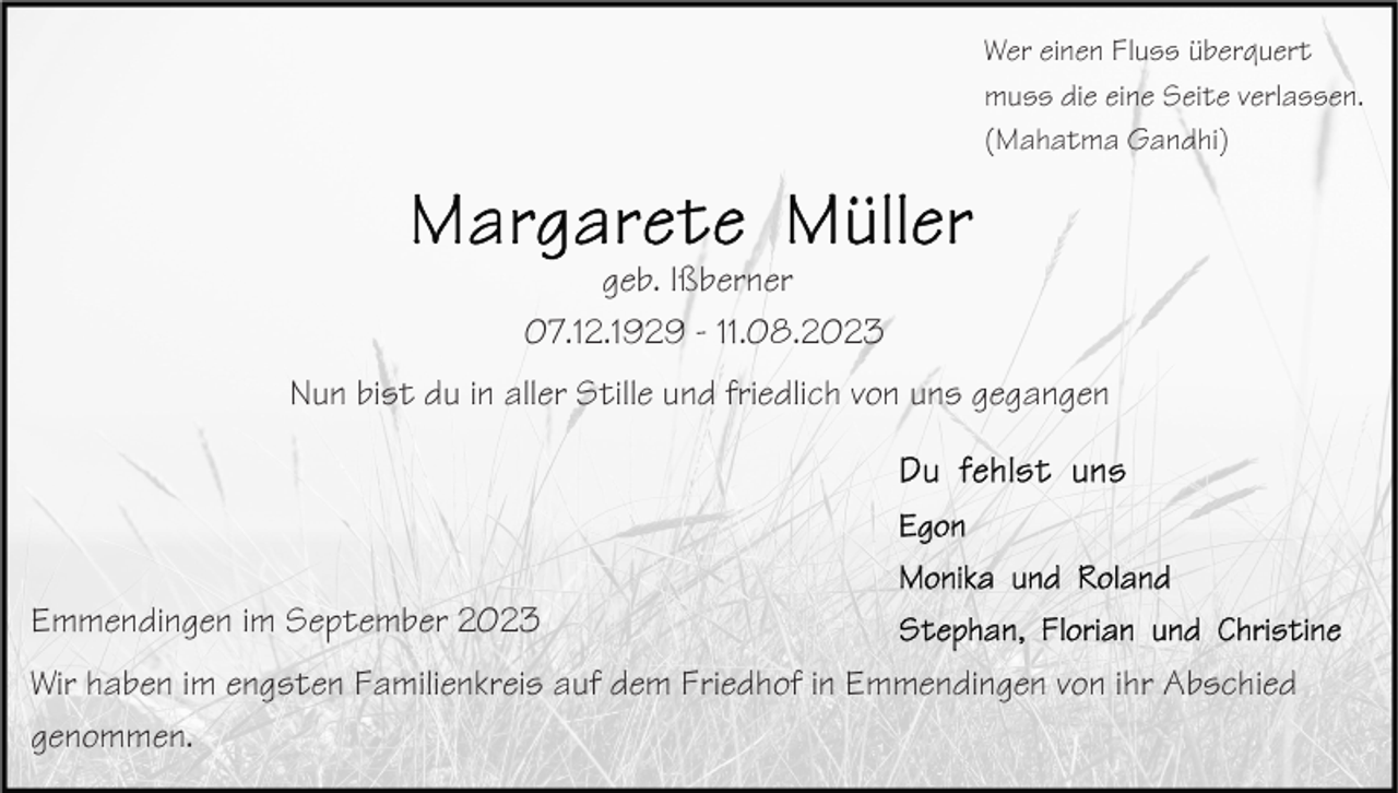 <p>Wer einen Fluss überquert<br />muss die eine Seite verlassen.<br />(Mahatma Gandhi)</p><p>geb. Ißberner<br />07.12.1929 - 11.08.2023<br />Nun bist du in aller Stille und friedlich von uns gegangen</p><p>Emmendingen im September 2023<br />Wir haben im engsten Familienkreis auf dem Friedhof in Emmendingen von ihr Abschied<br />genommen.</p>