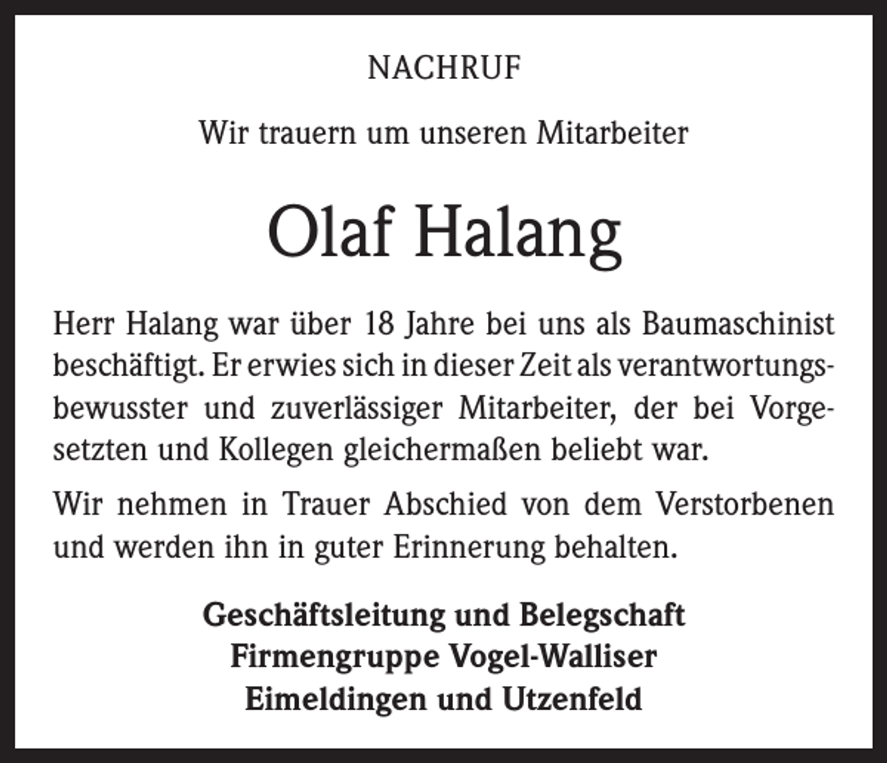 <p>NACHRUF<br />Wir trauern um unseren Mitarbeiter</p><p>Olaf Halang<br />Herr Halang war über 18 Jahre bei uns als Baumaschinist<br />beschäftigt. Er erwies sich in dieser Zeit als verantwortungs­<br />bewusster und zuverlässiger Mitarbeiter, der bei Vorge­<br />setzten und Kollegen gleichermaßen beliebt war.<br />Wir nehmen in Trauer Abschied von dem Verstorbenen<br />und werden ihn in guter Erinnerung behalten.<br />Geschäftsleitung und Belegschaft<br />Firmengruppe Vogel-Walliser<br />Eimeldingen und Utzenfeld</p>