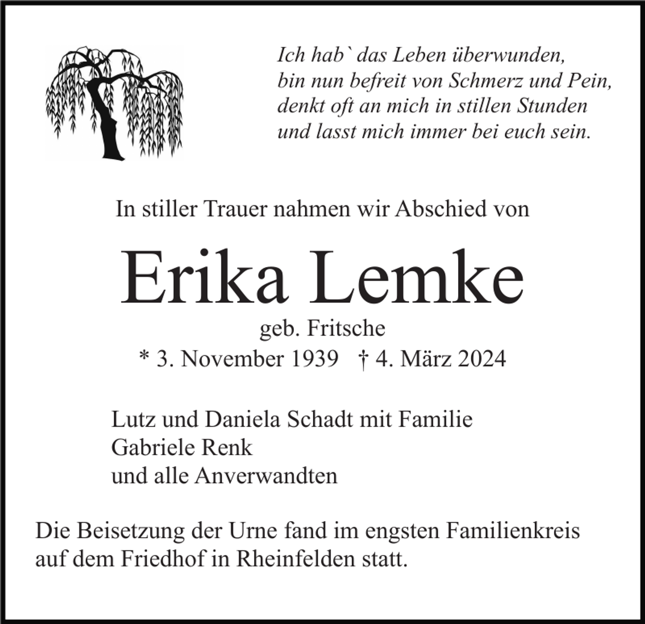 <p>Ich hab` das Leben überwunden,<br />bin nun befreit von Schmerz und Pein,<br />denkt oft an mich in stillen Stunden<br />und lasst mich immer bei euch sein. </p>
In stiller Trauer nahmen wir Abschied von<br />Erika Lemke<br />geb. Fritsche<br />* 3. November 1939 † 4. März 2024<!--filtered-->
Lutz und Daniela Schadt mit Familie<br />Gabriele Renk<br />und alle Anverwandten<!--filtered-->
Die Beisetzung der Urne fand im engsten Familienkreis<br />auf dem Friedhof in Rheinfelden statt.<!--filtered-->