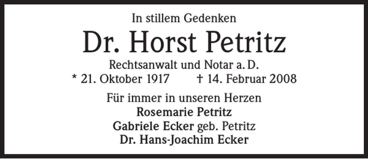 <p>In stillem Gedenken</p><p>Dr. Horst Petritz</p><p>Rechtsanwalt und Notar a. D.<br />* 21. Oktober 1917 † 14. Februar 2008<br />Für immer in unseren Herzen<br />Rosemarie Petritz<br />Gabriele Ecker geb. Petritz<br />Dr. Hans-Joachim Ecker</p>