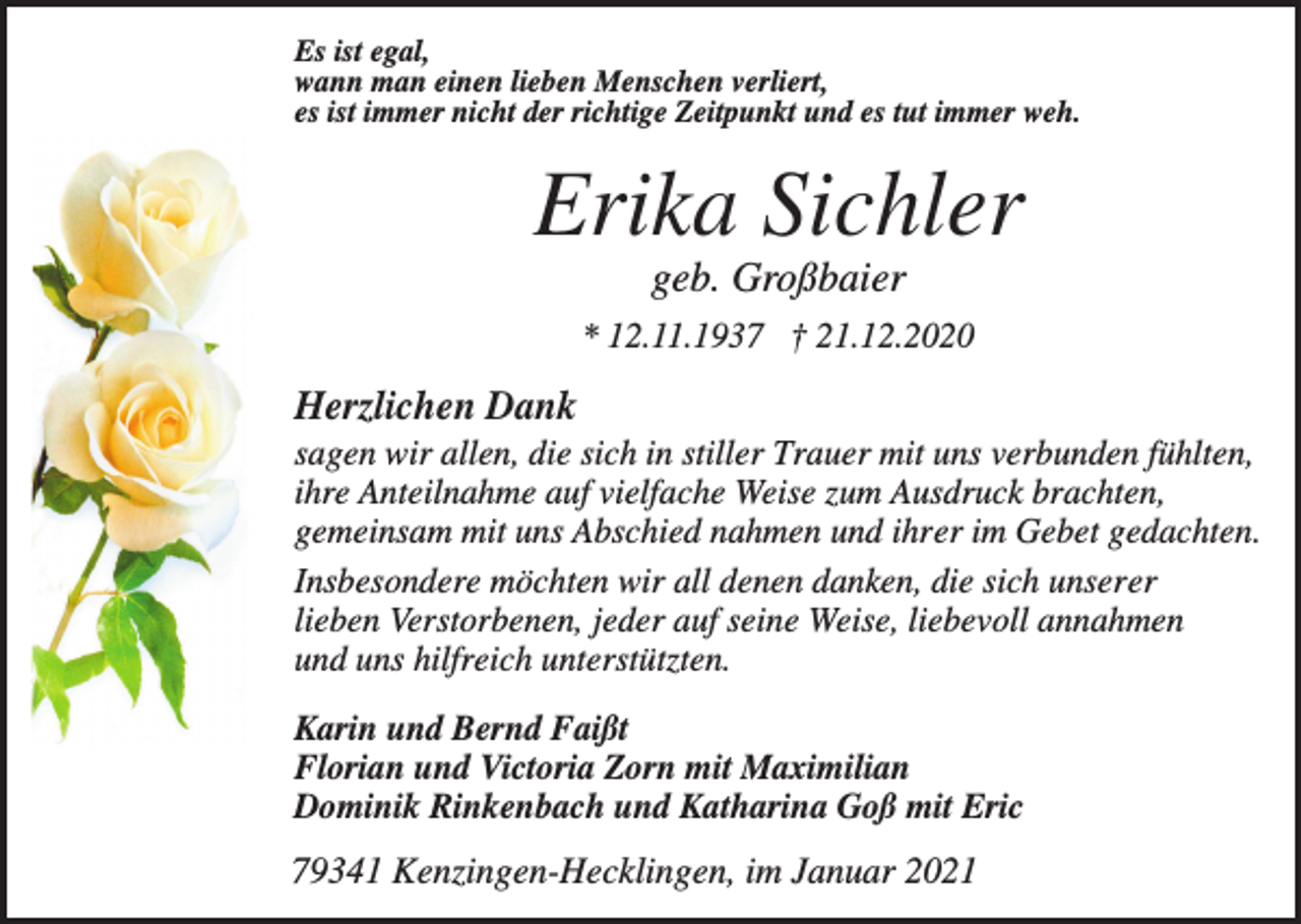 <p>Es ist egal,<br />wann man einen lieben Menschen verliert,<br />es ist immer nicht der richtige Zeitpunkt und es tut immer weh.</p><p>Erika Sichler<br />geb. Großbaier<br />* 12.11.1937 † 21.12.2020</p><p>Herzlichen Dank<br />sagen wir allen, die sich in stiller Trauer mit uns verbunden fühlten,<br />ihre Anteilnahme auf vielfache Weise zum Ausdruck brachten,<br />gemeinsam mit uns Abschied nahmen und ihrer im Gebet gedachten.<br />Insbesondere möchten wir all denen danken, die sich unserer<br />lieben Verstorbenen, jeder auf seine Weise, liebevoll annahmen<br />und uns hilfreich unterstützten.<br />Karin und Bernd Faißt<br />Florian und Victoria Zorn mit Maximilian<br />Dominik Rinkenbach und Katharina Goß mit Eric</p><p>79341 Kenzingen-Hecklingen, im Januar 2021</p>