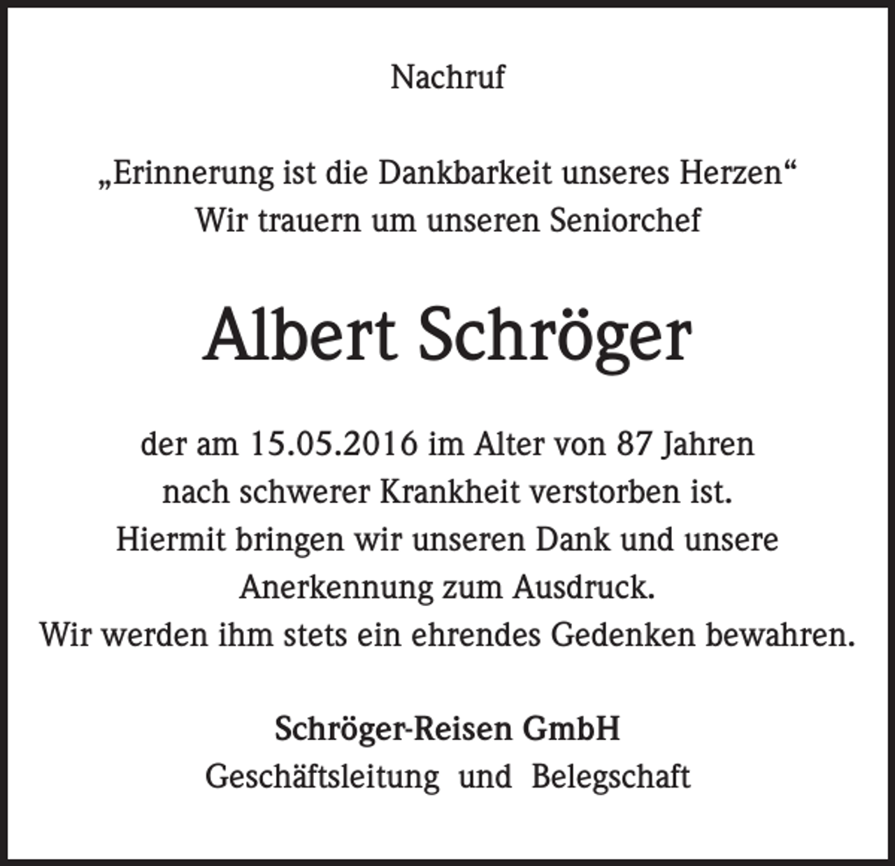 <p>Nachruf<br />„Erinnerung ist die Dankbarkeit unseres Herzen“<br />Wir trauern um unseren Seniorchef</p><p>Albert Schröger<br />der am 15.05.2016 im Alter von 87 Jahren<br />nach schwerer Krankheit verstorben ist.<br />Hiermit bringen wir unseren Dank und unsere<br />Anerkennung zum Ausdruck.<br />Wir werden ihm stets ein ehrendes Gedenken bewahren.<br />Schröger-Reisen GmbH<br />Geschäftsleitung und Belegschaft</p>