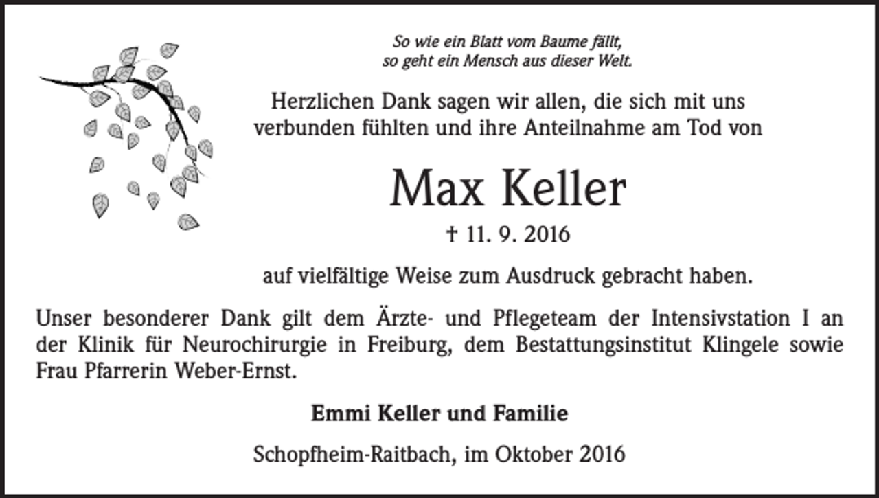 <p>So wie ein Blatt vom Baume fällt,<br />so geht ein Mensch aus dieser Welt.</p><p>Herzlichen Dank sagen wir allen, die sich mit uns<br />verbunden fühlten und ihre Anteilnahme am Tod von</p><p>Max Keller<br />† 11. 9. 2016<br />auf vielfältige Weise zum Ausdruck gebracht haben.<br />Unser besonderer Dank gilt dem Ärzte- und Pflegeteam der Intensivstation I an<br />der Klinik für Neurochirurgie in Freiburg, dem Bestattungsinstitut Klingele sowie<br />Frau Pfarrerin Weber-Ernst.<br />Emmi Keller und Familie<br />Schopfheim-Raitbach, im Oktober 2016</p>