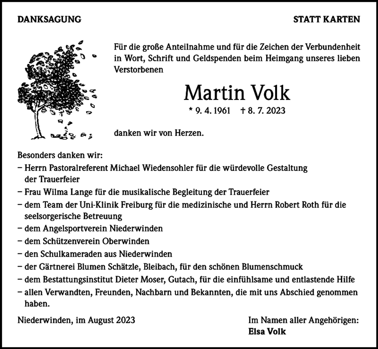 <p>DANKSAGUNG</p><p>STATT KARTEN<br />Für die große Anteilnahme und für die Zeichen der Verbundenheit<br />in Wort, Schrift und Geldspenden beim Heimgang unseres lieben<br />Verstorbenen</p><p>Martin Volk<br />* 9. 4. 1961</p><p>† 8. 7. 2023</p><p>danken wir von Herzen.<br />Besonders danken wir:<br />– Herrn Pastoralreferent Michael Wiedensohler für die würdevolle Gestaltung<br />der Trauerfeier<br />– Frau Wilma Lange für die musikalische Begleitung der Trauerfeier<br />– dem Team der Uni-Klinik Freiburg für die medizinische und Herrn Robert Roth für die<br />seelsorgerische Betreuung<br />– dem Angelsportverein Niederwinden<br />– dem Schützenverein Oberwinden<br />– den Schulkameraden aus Niederwinden<br />– der Gärtnerei Blumen Schätzle, Bleibach, für den schönen Blumenschmuck<br />– dem Bestattungsinstitut Dieter Moser, Gutach, für die einfühlsame und entlastende Hilfe<br />– allen Verwandten, Freunden, Nachbarn und Bekannten, die mit uns Abschied genommen<br />haben.<br />Niederwinden, im August 2023</p><p>Im Namen aller Angehörigen:<br />Elsa Volk</p>