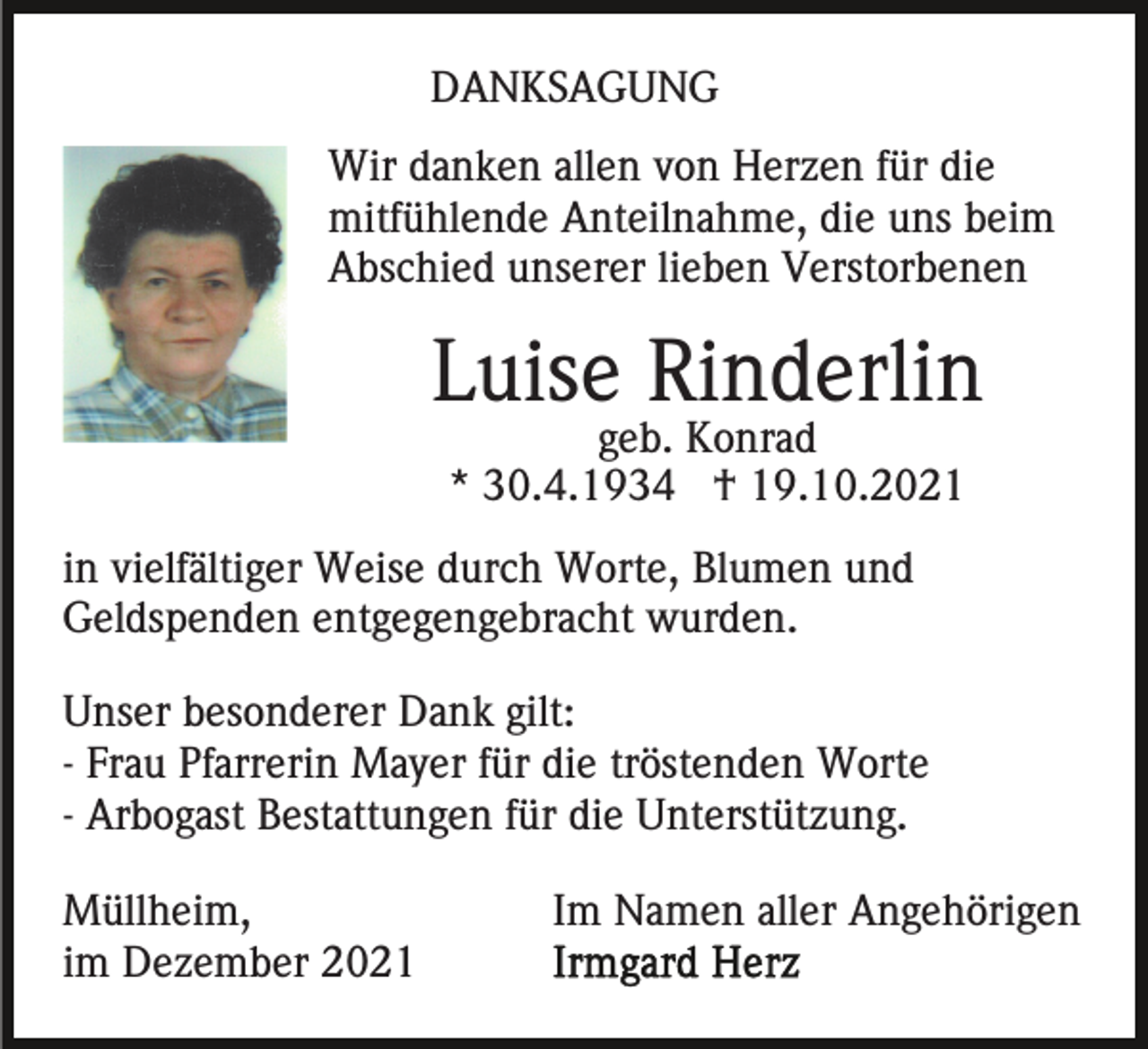 <p>DANKSAGUNG<br />Wir danken allen von Herzen für die<br />mitfühlende Anteilnahme, die uns beim<br />Abschied unserer lieben Verstorbenen</p><p>Luise Rinderlin<br />geb. Konrad<br />* 30.4.1934 † 19.10.2021<br />in vielfältiger Weise durch Worte, Blumen und<br />Geldspenden entgegengebracht wurden.<br />Unser besonderer Dank gilt:<br />- Frau Pfarrerin Mayer für die tröstenden Worte<br />- Arbogast Bestattungen für die Unterstützung.<br />Müllheim,<br />im Dezember 2021</p><p>Im Namen aller Angehörigen</p>