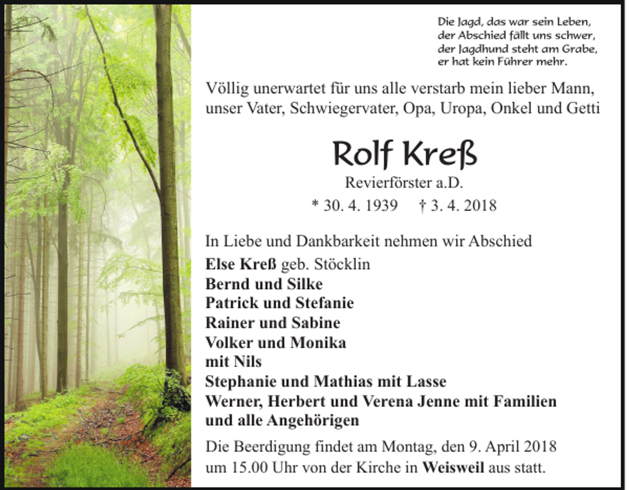 <p>Die<br />Di e J Jagd,<br />a g d, ddas<br />a s war<br />w a r ssein<br />ei n Leben,<br />L e b e n,<br />der<br />d e r Abschied<br />A b s c hi e d ffällt<br />ällt uns<br />u n s schwer,<br />s c h w e r,<br />d e r JJagdhund<br />a g d h u n d st<br />e ht aam<br />m GGrabe,<br />r a b e,<br />der<br />steht<br />e r hat<br />h at kkein<br />ei n FFührer<br />ü h r e r mehr.<br />m e h r.<br />er</p><p>Völlig<br />V ölli g uunerwartet<br />n er w art et f für<br />ür uuns<br />ns alle<br />all e verstarb<br />v erst ar b mein<br />m ei n lieber<br />li e b er Mann,<br />M a n n,<br />u ns er Vater,<br />Vat er, Schwiegervater,<br />S c h wi e g er v a t er, Opa,<br />O p a, Uropa,<br />Ur o p a, Onkel<br />O n k el und<br />u nd Getti<br />G etti<br />unser</p><p>RRolf<br />olf KKreß<br />re ß</p><p>RRevierförster<br />e vi erf örst er a.a.D.<br />D.<br />4. 11939<br />3. 4.<br />4. 22018<br />** 330.<br />0. 4.<br />9 3 9 †† 3.<br />018</p><p>I n Liebe<br />Li e b e und<br />u n d Dankbarkeit<br />D a n k b ar k eit nehmen<br />n e h m e n wir<br />wir Abschied<br />A bs c hi e d<br />In<br />Else<br />Els e Kreß<br />K r e ß geb.<br />g e b. Stöcklin<br />St ö c kli n<br />B e r n d uund<br />n d Sil<br />ke<br />Bernd<br />Silke<br />P at ri c k uund<br />n d St<br />ef a ni e<br />Patrick<br />Stefanie<br />R ai n e r uund<br />n d SSabine<br />a bi n e<br />Rainer<br />Volker<br />V ol k e r uund<br />n d Monika<br />M o ni k a<br />mit Nils<br />mit<br />Nils<br />St e p h a ni e uund<br />n d Mathias<br />M at hi as mit<br />mit LLasse<br />ass e<br />Stephanie<br />We r n e r, HHerbert<br />e r b e rt u und<br />n d VeVerena<br />r e n a Jenne<br />J e n n e mit<br />mit Familien<br />F a mili e n<br />Werner,<br />u n d all<br />e Angehörigen<br />A n g e h ö ri g e n<br />und<br />alle<br />Die<br />Di e BBeerdigung<br />e er di g u n g fifindet<br />n d et aam<br />m Montag,<br />M o nt a g, den<br />d e n 9.<br />9. April<br />A pril 2018<br />2 0 18<br />statt.<br />uum<br />m 115.00<br />5. Uhr<br />U hr vvon<br />o n dder<br />er Kirche<br />Ki r c h e iinn Weisweil<br />Weis w eil aus<br />a us st<br />att.</p>