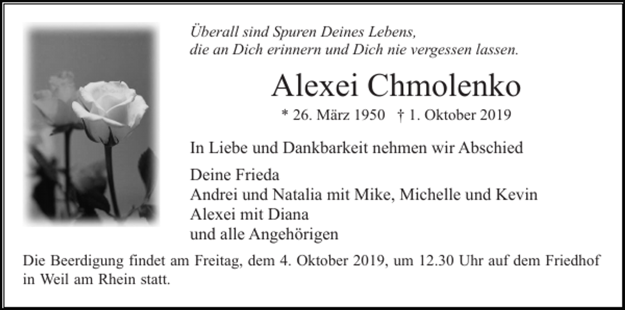 <p>Überall sind Spuren Deines Lebens,<br />die an Dich erinnern und Dich nie vergessen lassen.</p><p>Alexei Chmolenko<br />* 26. März 1950 † 1. Oktober 2019</p><p>In Liebe und Dankbarkeit nehmen wir Abschied<br />Deine Frieda<br />Andrei und Natalia mit Mike, Michelle und Kevin<br />Alexei mit Diana<br />und alle Angehörigen<br />Die Beerdigung findet am Freitag, dem 4. Oktober 2019, um 12.30 Uhr auf dem Friedhof<br />in Weil am Rhein statt.</p>