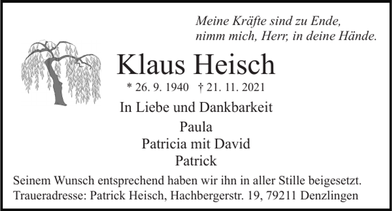 <p>Meine Kräfte sind zu Ende,<br />nimm mich, Herr, in deine Hände.</p><p>Klaus Heisch<br />* 26. 9. 1940 † 21. 11. 2021</p><p>In Liebe und Dankbarkeit<br />Paula<br />Patricia mit David<br />Patrick<br />Seinem Wunsch entsprechend haben wir ihn in aller Stille beigesetzt.<br />Traueradresse: Patrick Heisch, Hachbergerstr. 19, 79211 Denzlingen</p>