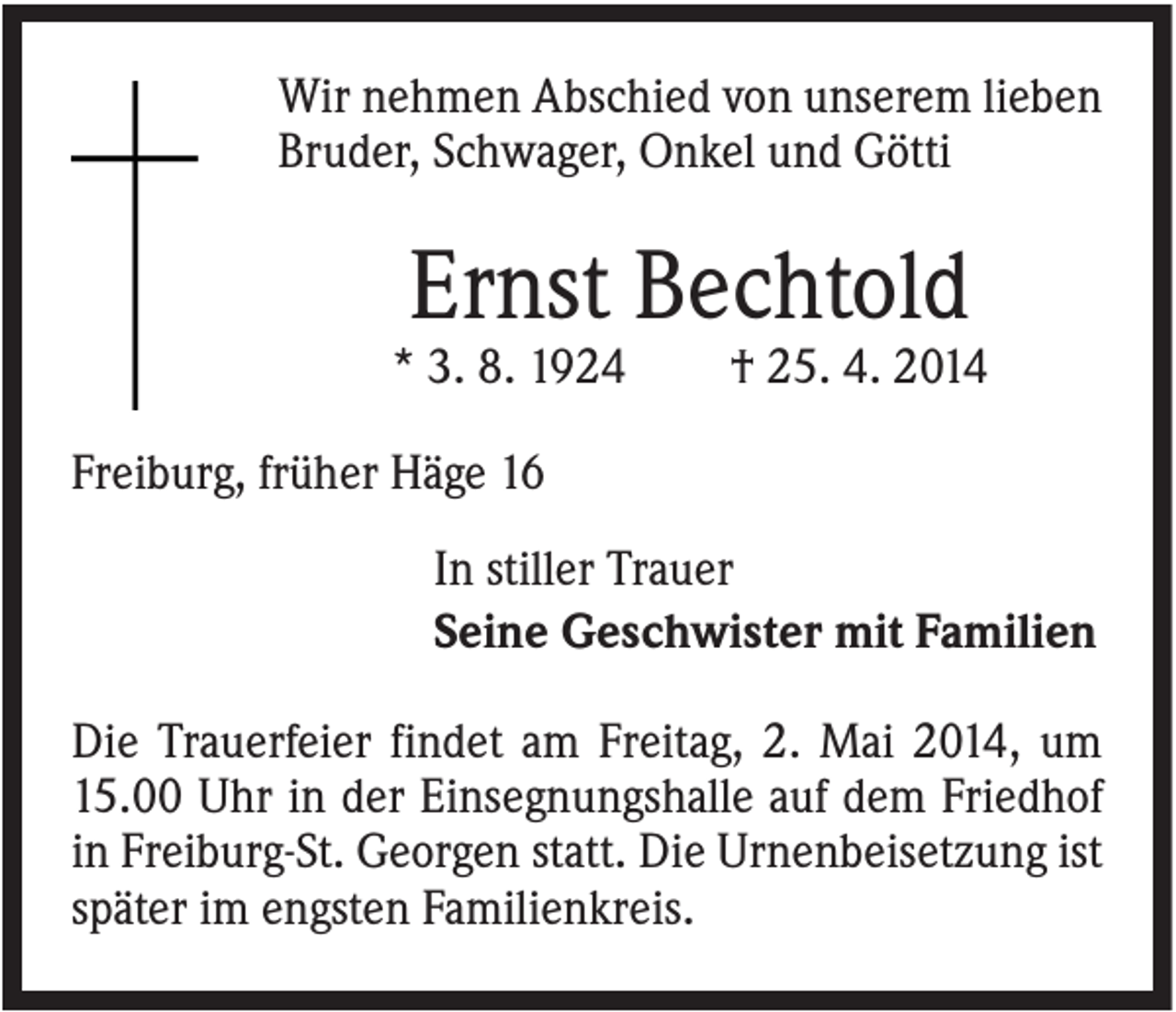 <p>Wir nehmen Abschied von unserem lieben<br />Bruder, Schwager, Onkel und Götti</p><p>Ernst Bechtold<br />* 3. 8. 1924</p><p>† 25. 4. 2014</p><p>Freiburg, früher Häge 16<br />In stiller Trauer<br />Seine Geschwister mit Familien<br />Die Trauerfeier findet am Freitag, 2. Mai 2014, um<br />15.00 Uhr in der Einsegnungshalle auf dem Friedhof<br />in Freiburg-St. Georgen statt. Die Urnenbeisetzung ist<br />später im engsten Familienkreis.</p>